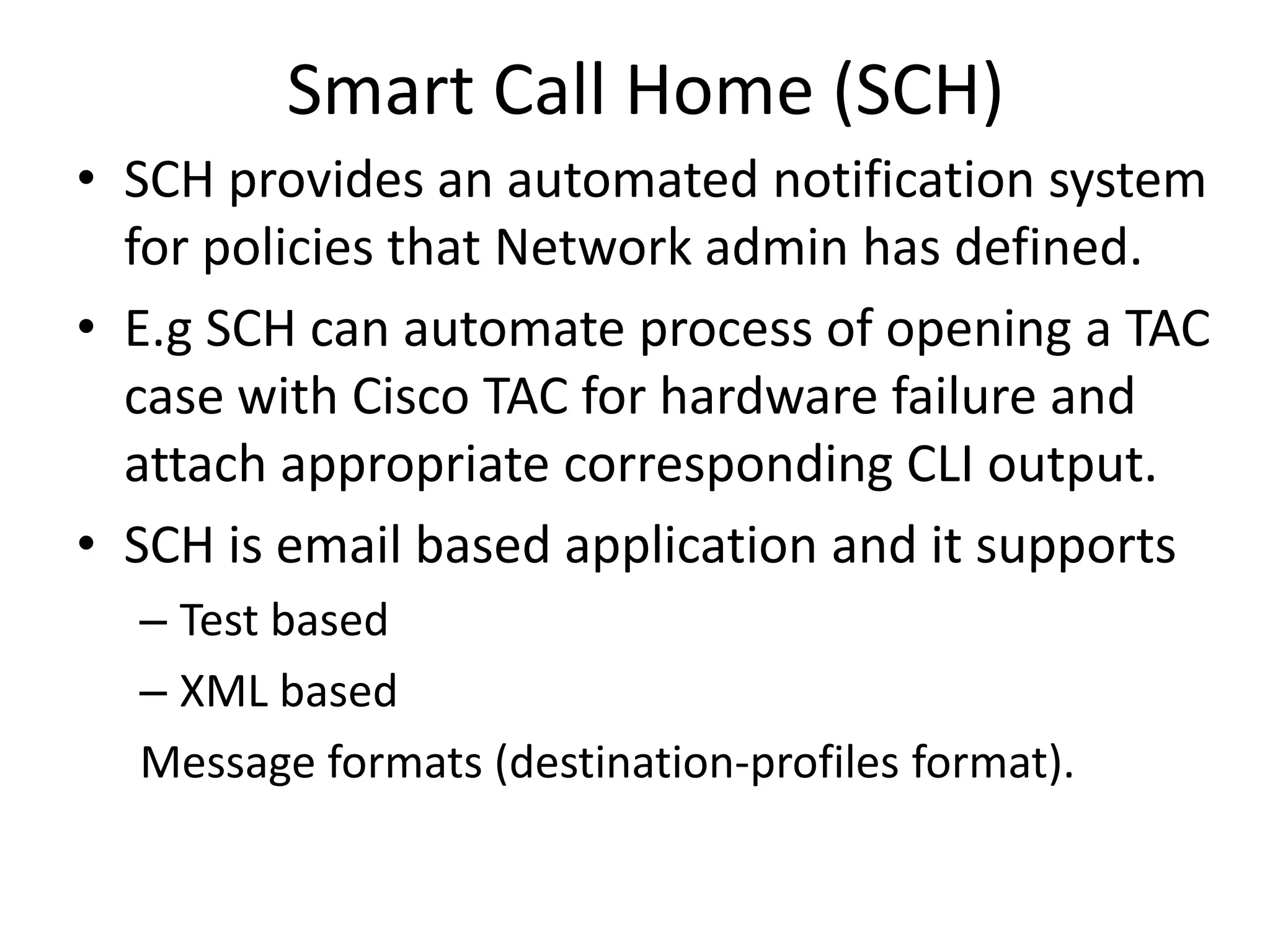 Smart Call Home (SCH)
• SCH provides an automated notification system
for policies that Network admin has defined.
• E.g SCH can automate process of opening a TAC
case with Cisco TAC for hardware failure and
attach appropriate corresponding CLI output.
• SCH is email based application and it supports
– Test based
– XML based
Message formats (destination-profiles format).
 