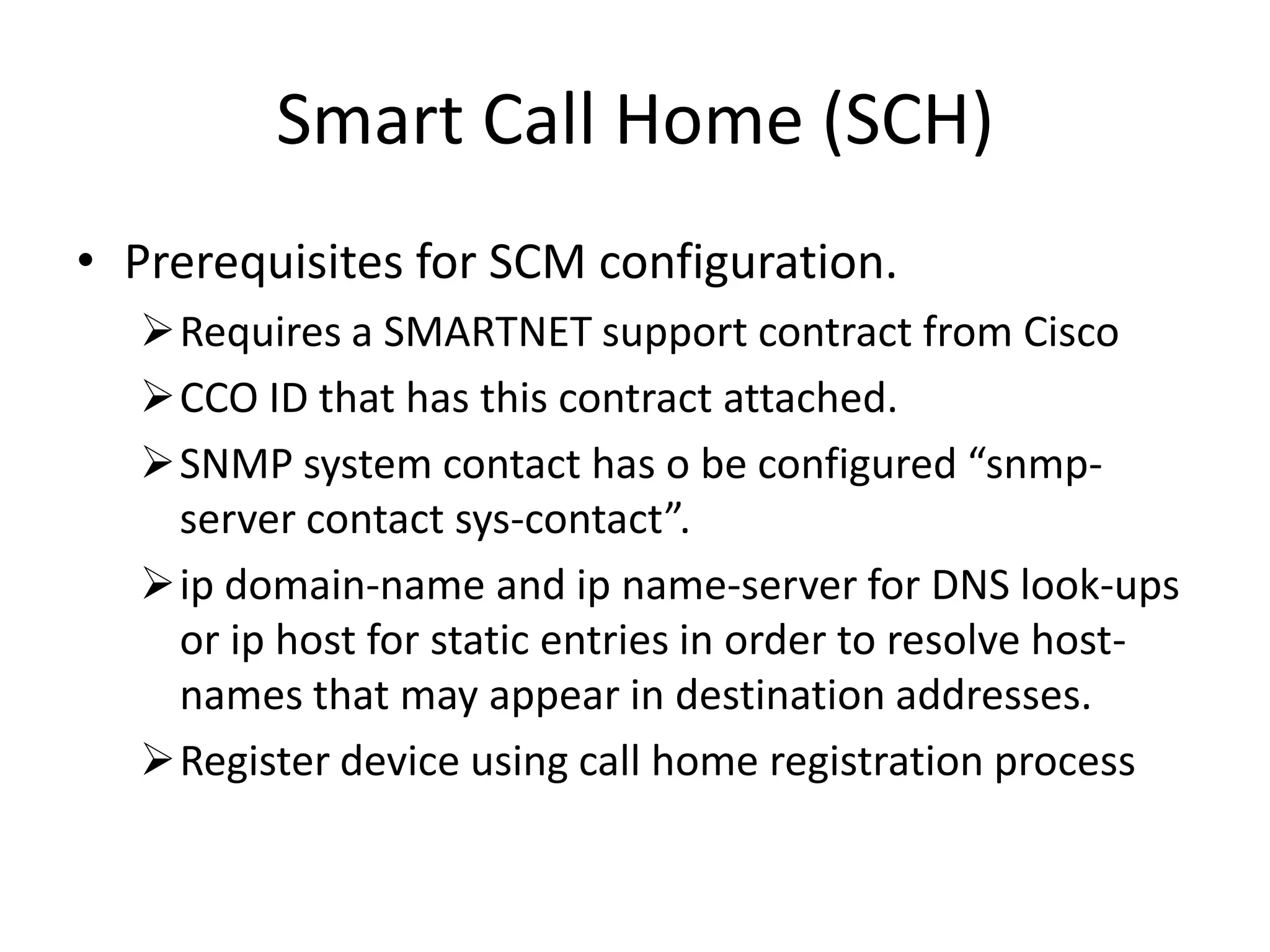 Smart Call Home (SCH)
• Prerequisites for SCM configuration.
Requires a SMARTNET support contract from Cisco
CCO ID that has this contract attached.
SNMP system contact has o be configured “snmp-
server contact sys-contact”.
ip domain-name and ip name-server for DNS look-ups
or ip host for static entries in order to resolve host-
names that may appear in destination addresses.
Register device using call home registration process
 