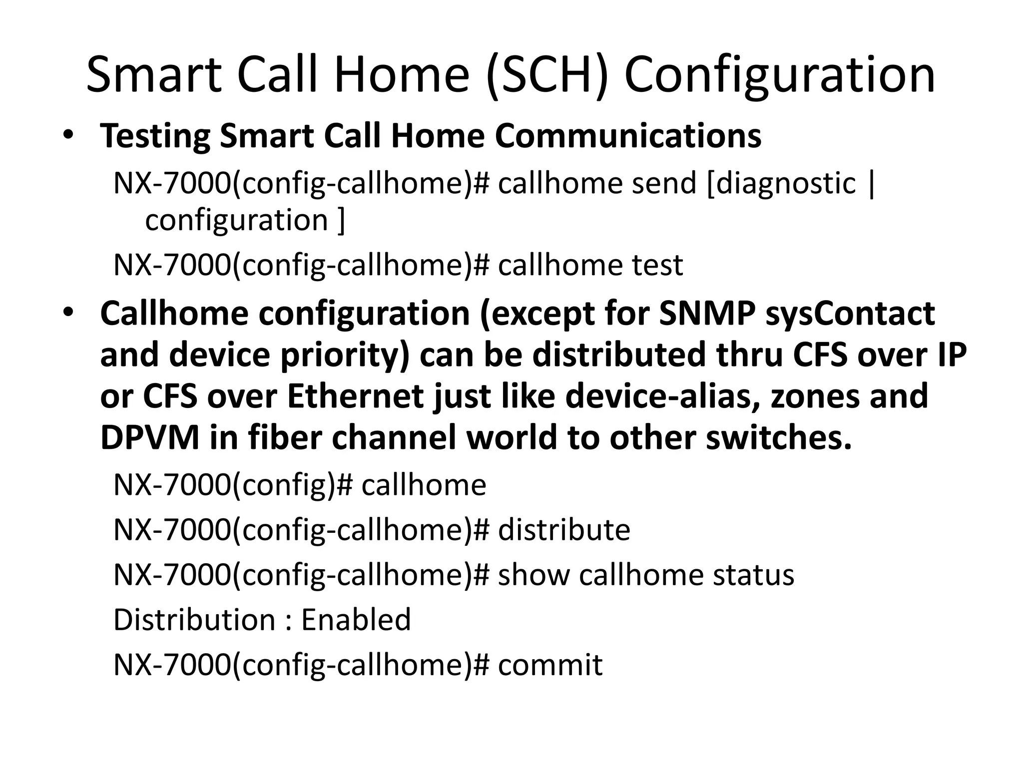 Smart Call Home (SCH) Configuration
• Testing Smart Call Home Communications
NX-7000(config-callhome)# callhome send [diagnostic |
configuration ]
NX-7000(config-callhome)# callhome test
• Callhome configuration (except for SNMP sysContact
and device priority) can be distributed thru CFS over IP
or CFS over Ethernet just like device-alias, zones and
DPVM in fiber channel world to other switches.
NX-7000(config)# callhome
NX-7000(config-callhome)# distribute
NX-7000(config-callhome)# show callhome status
Distribution : Enabled
NX-7000(config-callhome)# commit
 