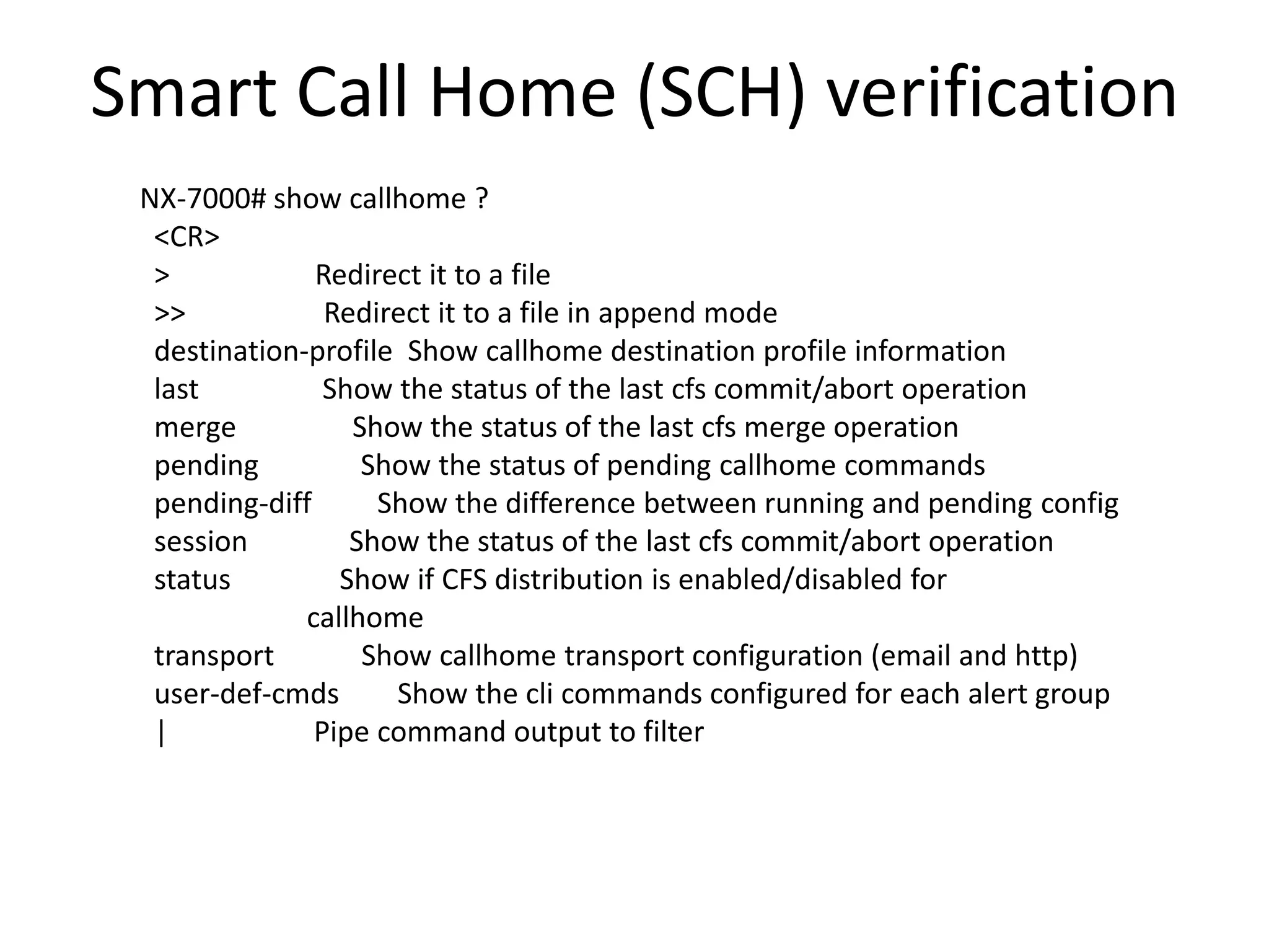 Smart Call Home (SCH) verification
NX-7000# show callhome ?
<CR>
> Redirect it to a file
>> Redirect it to a file in append mode
destination-profile Show callhome destination profile information
last Show the status of the last cfs commit/abort operation
merge Show the status of the last cfs merge operation
pending Show the status of pending callhome commands
pending-diff Show the difference between running and pending config
session Show the status of the last cfs commit/abort operation
status Show if CFS distribution is enabled/disabled for
callhome
transport Show callhome transport configuration (email and http)
user-def-cmds Show the cli commands configured for each alert group
| Pipe command output to filter
 