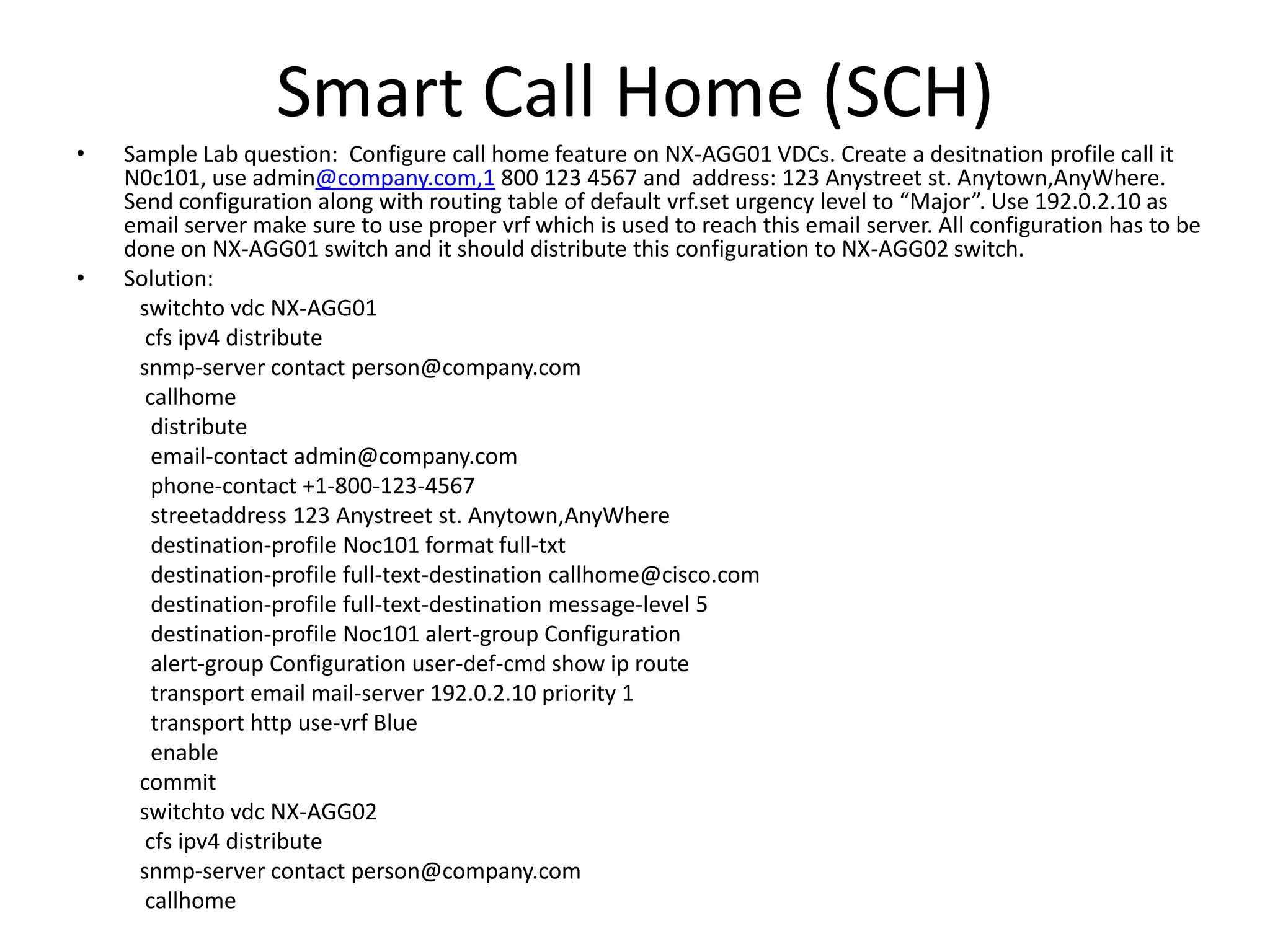 Smart Call Home (SCH)
• Sample Lab question: Configure call home feature on NX-AGG01 VDCs. Create a desitnation profile call it
N0c101, use admin@company.com,1 800 123 4567 and address: 123 Anystreet st. Anytown,AnyWhere.
Send configuration along with routing table of default vrf.set urgency level to “Major”. Use 192.0.2.10 as
email server make sure to use proper vrf which is used to reach this email server. All configuration has to be
done on NX-AGG01 switch and it should distribute this configuration to NX-AGG02 switch.
• Solution:
switchto vdc NX-AGG01
cfs ipv4 distribute
snmp-server contact person@company.com
callhome
distribute
email-contact admin@company.com
phone-contact +1-800-123-4567
streetaddress 123 Anystreet st. Anytown,AnyWhere
destination-profile Noc101 format full-txt
destination-profile full-text-destination callhome@cisco.com
destination-profile full-text-destination message-level 5
destination-profile Noc101 alert-group Configuration
alert-group Configuration user-def-cmd show ip route
transport email mail-server 192.0.2.10 priority 1
transport http use-vrf Blue
enable
commit
switchto vdc NX-AGG02
cfs ipv4 distribute
snmp-server contact person@company.com
callhome
 
