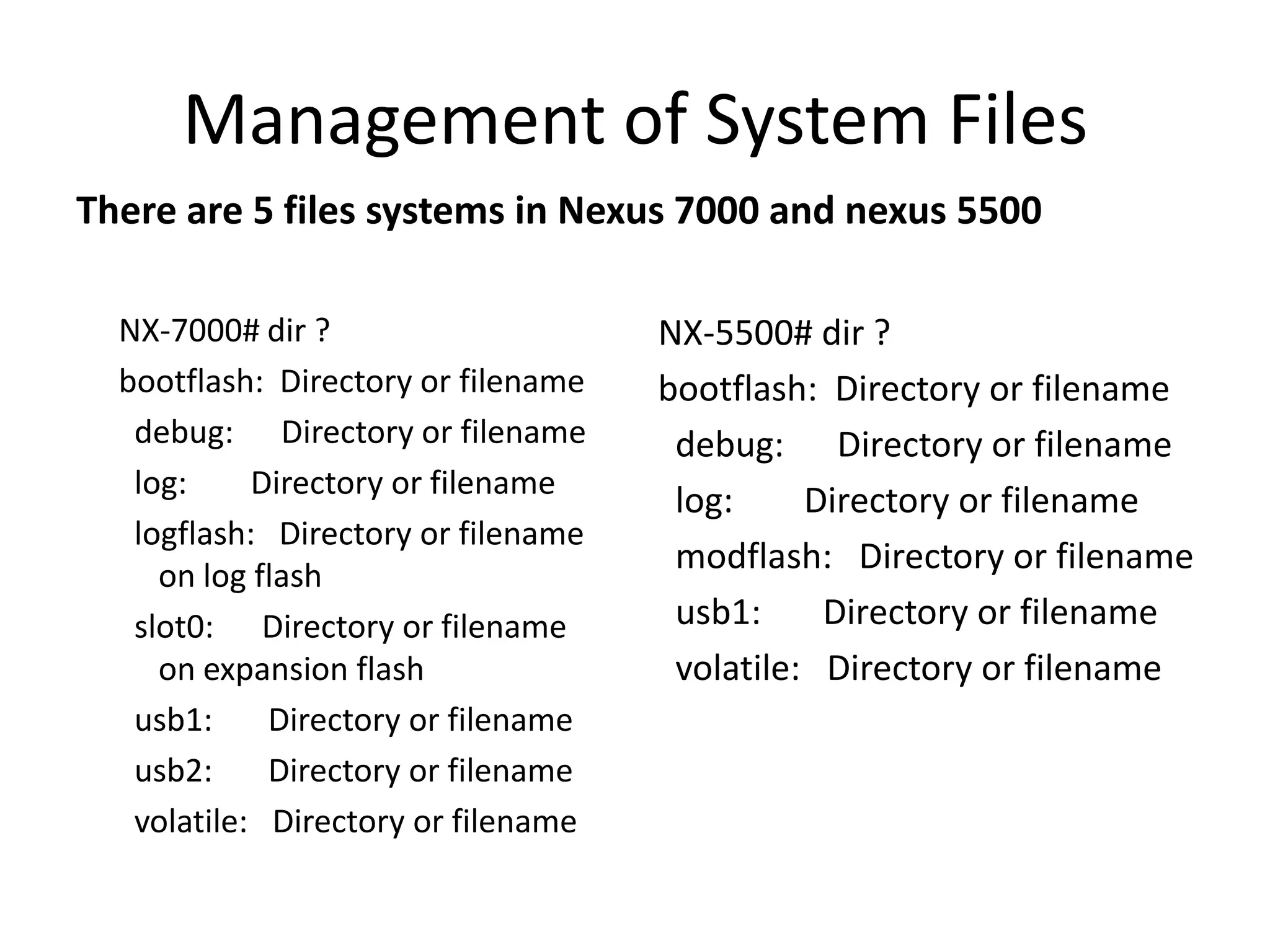 Management of System Files
There are 5 files systems in Nexus 7000 and nexus 5500
NX-7000# dir ?
bootflash: Directory or filename
debug: Directory or filename
log: Directory or filename
logflash: Directory or filename
on log flash
slot0: Directory or filename
on expansion flash
usb1: Directory or filename
usb2: Directory or filename
volatile: Directory or filename
NX-5500# dir ?
bootflash: Directory or filename
debug: Directory or filename
log: Directory or filename
modflash: Directory or filename
usb1: Directory or filename
volatile: Directory or filename
 
