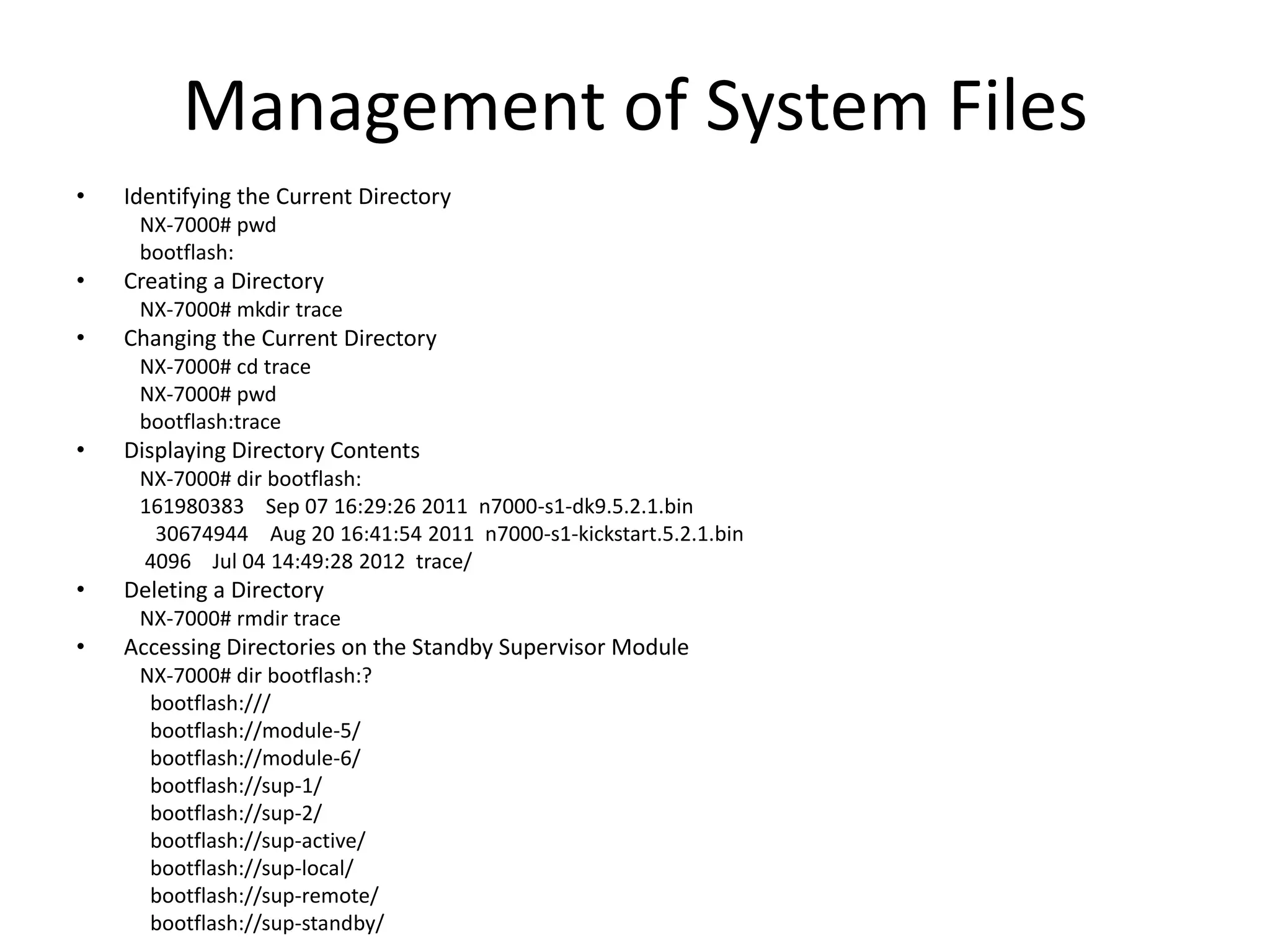 Management of System Files
• Identifying the Current Directory
NX-7000# pwd
bootflash:
• Creating a Directory
NX-7000# mkdir trace
• Changing the Current Directory
NX-7000# cd trace
NX-7000# pwd
bootflash:trace
• Displaying Directory Contents
NX-7000# dir bootflash:
161980383 Sep 07 16:29:26 2011 n7000-s1-dk9.5.2.1.bin
30674944 Aug 20 16:41:54 2011 n7000-s1-kickstart.5.2.1.bin
4096 Jul 04 14:49:28 2012 trace/
• Deleting a Directory
NX-7000# rmdir trace
• Accessing Directories on the Standby Supervisor Module
NX-7000# dir bootflash:?
bootflash:///
bootflash://module-5/
bootflash://module-6/
bootflash://sup-1/
bootflash://sup-2/
bootflash://sup-active/
bootflash://sup-local/
bootflash://sup-remote/
bootflash://sup-standby/
 