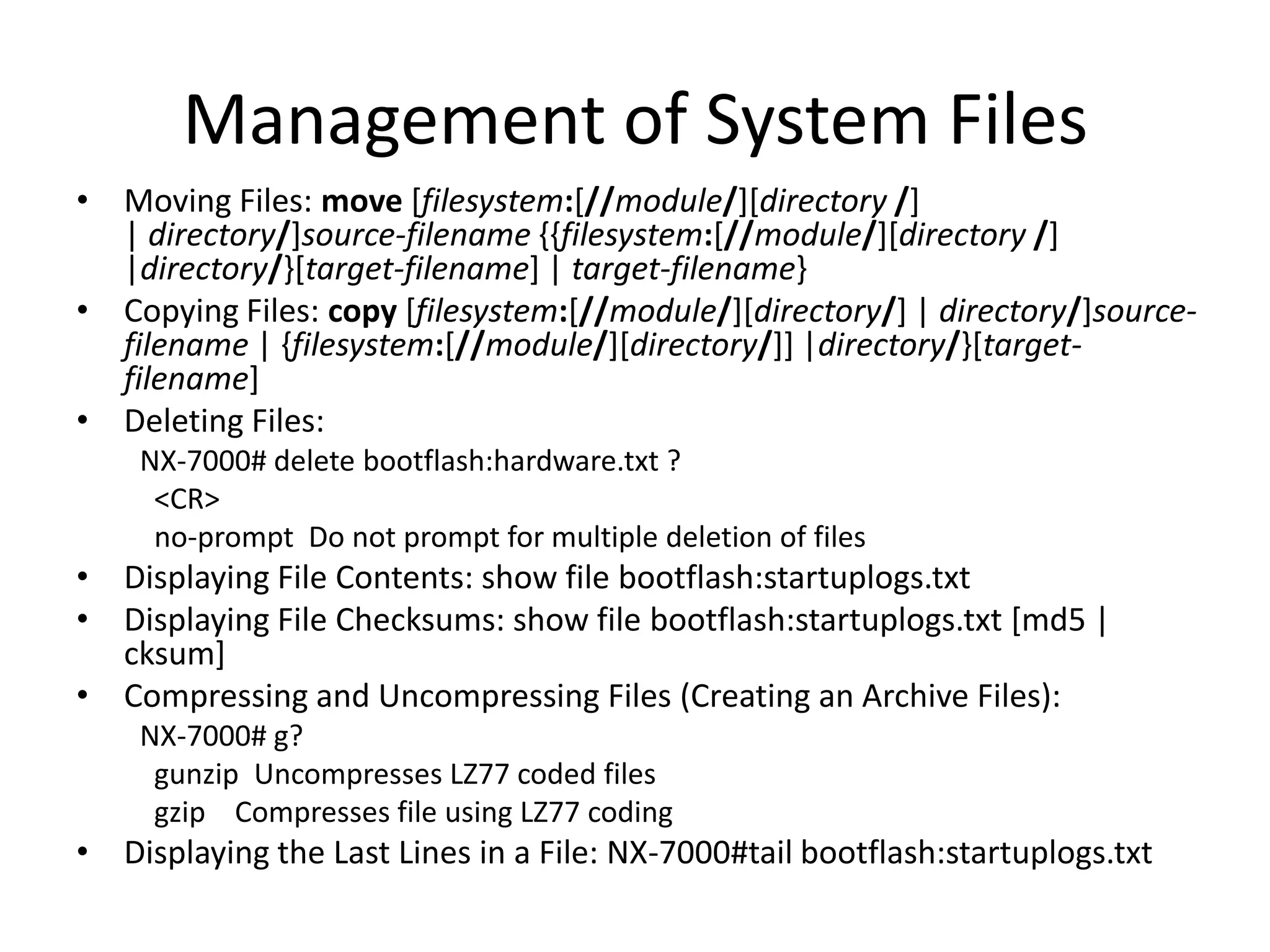 Management of System Files
• Moving Files: move [filesystem:[//module/][directory /]
| directory/]source-filename {{filesystem:[//module/][directory /]
|directory/}[target-filename] | target-filename}
• Copying Files: copy [filesystem:[//module/][directory/] | directory/]source-
filename | {filesystem:[//module/][directory/]] |directory/}[target-
filename]
• Deleting Files:
NX-7000# delete bootflash:hardware.txt ?
<CR>
no-prompt Do not prompt for multiple deletion of files
• Displaying File Contents: show file bootflash:startuplogs.txt
• Displaying File Checksums: show file bootflash:startuplogs.txt [md5 |
cksum]
• Compressing and Uncompressing Files (Creating an Archive Files):
NX-7000# g?
gunzip Uncompresses LZ77 coded files
gzip Compresses file using LZ77 coding
• Displaying the Last Lines in a File: NX-7000#tail bootflash:startuplogs.txt
 