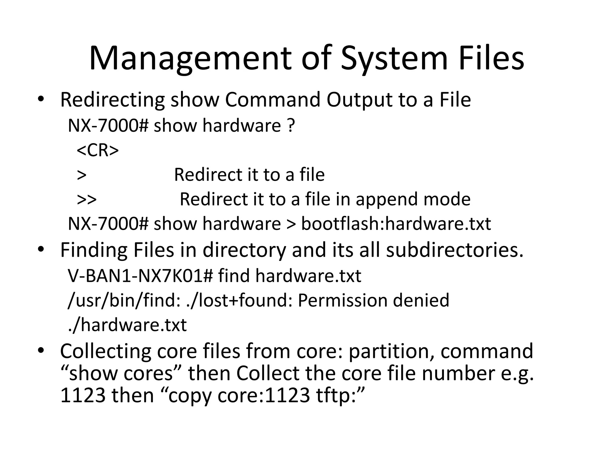 Management of System Files
• Redirecting show Command Output to a File
NX-7000# show hardware ?
<CR>
> Redirect it to a file
>> Redirect it to a file in append mode
NX-7000# show hardware > bootflash:hardware.txt
• Finding Files in directory and its all subdirectories.
V-BAN1-NX7K01# find hardware.txt
/usr/bin/find: ./lost+found: Permission denied
./hardware.txt
• Collecting core files from core: partition, command
“show cores” then Collect the core file number e.g.
1123 then “copy core:1123 tftp:”
 