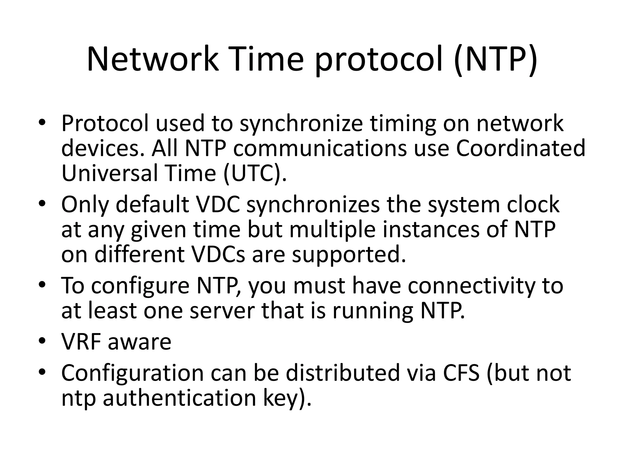 Network Time protocol (NTP)
• Protocol used to synchronize timing on network
devices. All NTP communications use Coordinated
Universal Time (UTC).
• Only default VDC synchronizes the system clock
at any given time but multiple instances of NTP
on different VDCs are supported.
• To configure NTP, you must have connectivity to
at least one server that is running NTP.
• VRF aware
• Configuration can be distributed via CFS (but not
ntp authentication key).
 