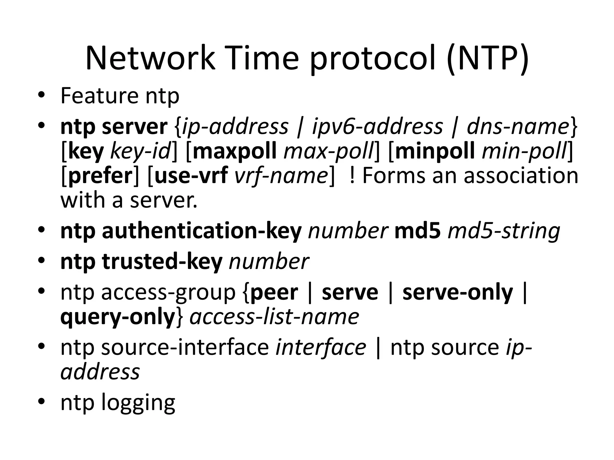 Network Time protocol (NTP)
• Feature ntp
• ntp server {ip-address | ipv6-address | dns-name}
[key key-id] [maxpoll max-poll] [minpoll min-poll]
[prefer] [use-vrf vrf-name] ! Forms an association
with a server.
• ntp authentication-key number md5 md5-string
• ntp trusted-key number
• ntp access-group {peer | serve | serve-only |
query-only} access-list-name
• ntp source-interface interface | ntp source ip-
address
• ntp logging
 