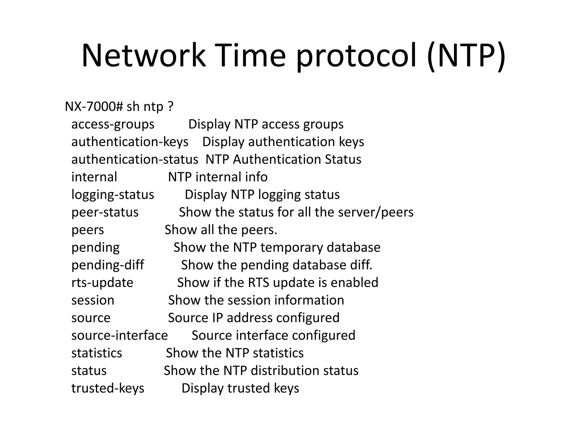 Network Time protocol (NTP)
NX-7000# sh ntp ?
access-groups Display NTP access groups
authentication-keys Display authentication keys
authentication-status NTP Authentication Status
internal NTP internal info
logging-status Display NTP logging status
peer-status Show the status for all the server/peers
peers Show all the peers.
pending Show the NTP temporary database
pending-diff Show the pending database diff.
rts-update Show if the RTS update is enabled
session Show the session information
source Source IP address configured
source-interface Source interface configured
statistics Show the NTP statistics
status Show the NTP distribution status
trusted-keys Display trusted keys
 