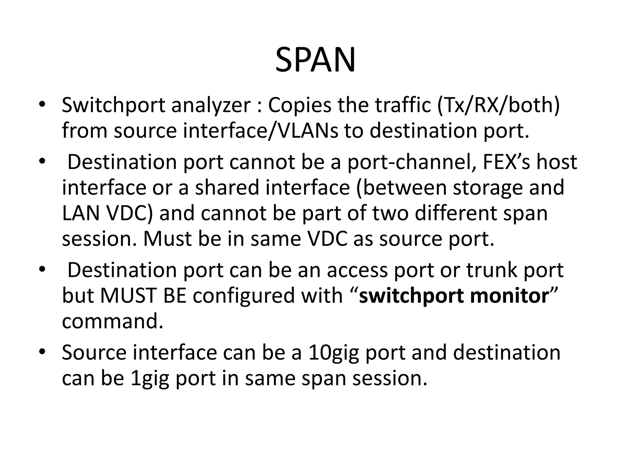 SPAN
• Switchport analyzer : Copies the traffic (Tx/RX/both)
from source interface/VLANs to destination port.
• Destination port cannot be a port-channel, FEX’s host
interface or a shared interface (between storage and
LAN VDC) and cannot be part of two different span
session. Must be in same VDC as source port.
• Destination port can be an access port or trunk port
but MUST BE configured with “switchport monitor”
command.
• Source interface can be a 10gig port and destination
can be 1gig port in same span session.
 