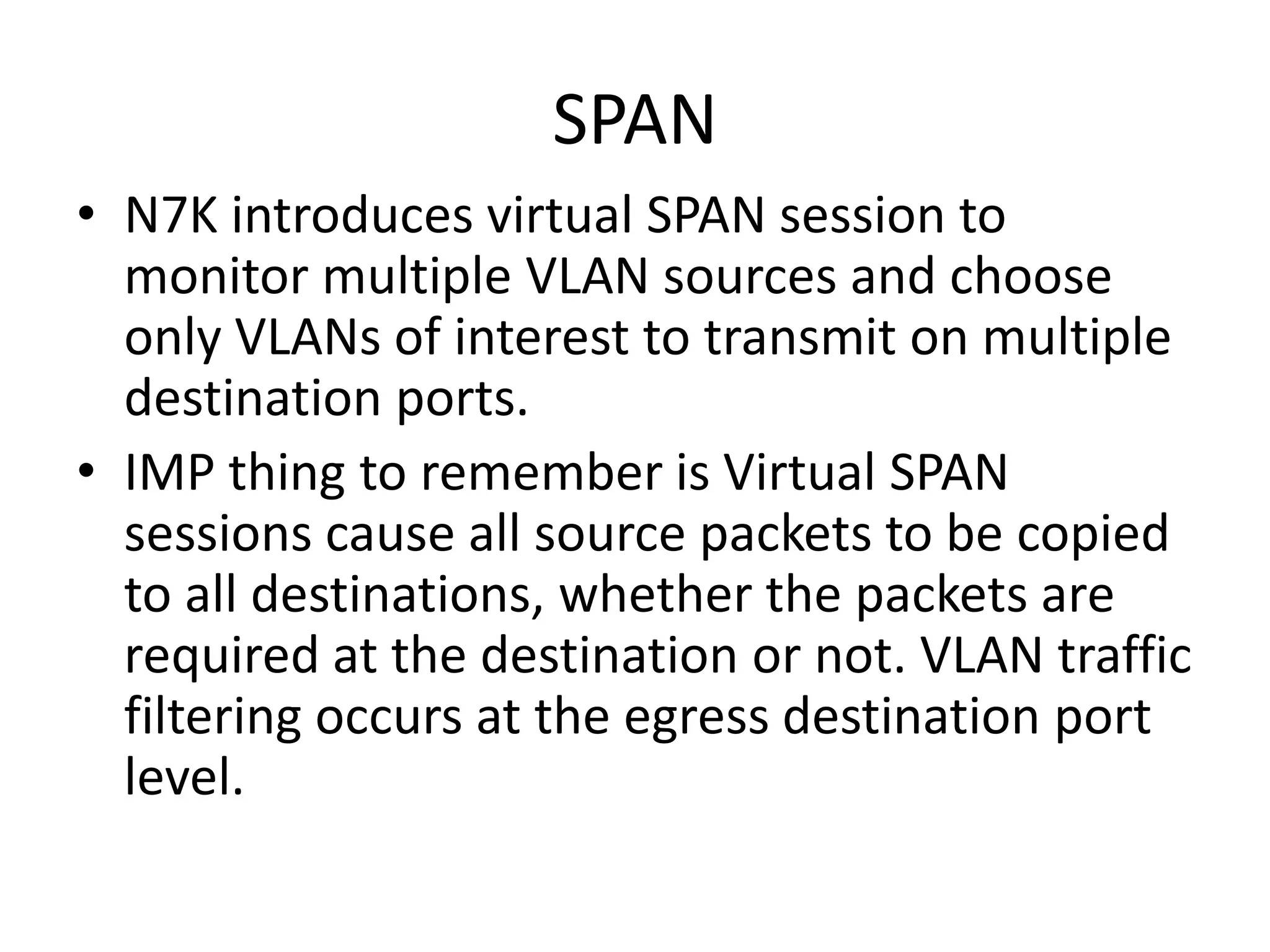 SPAN
• N7K introduces virtual SPAN session to
monitor multiple VLAN sources and choose
only VLANs of interest to transmit on multiple
destination ports.
• IMP thing to remember is Virtual SPAN
sessions cause all source packets to be copied
to all destinations, whether the packets are
required at the destination or not. VLAN traffic
filtering occurs at the egress destination port
level.
 
