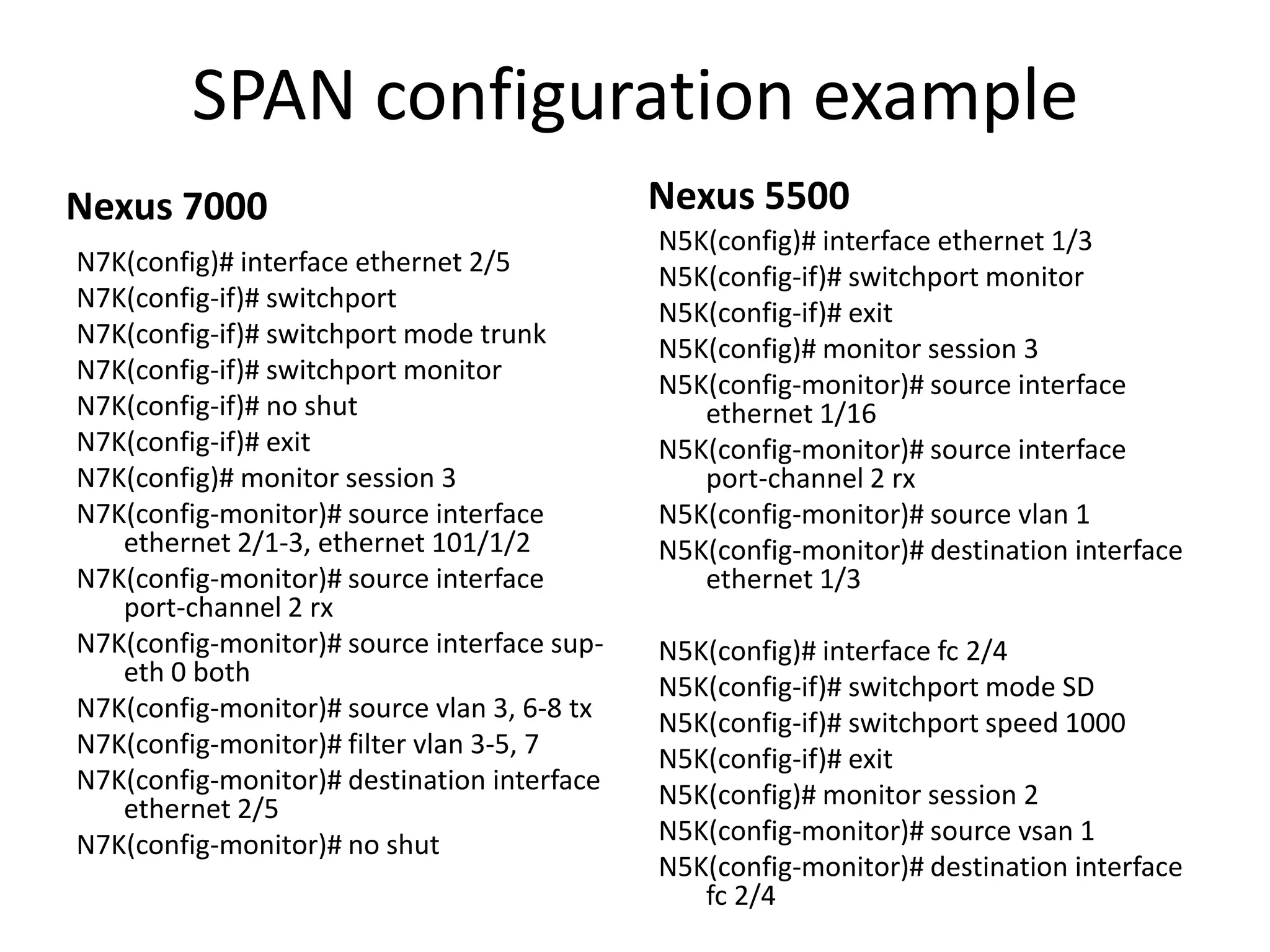 SPAN configuration example
Nexus 7000
N7K(config)# interface ethernet 2/5
N7K(config-if)# switchport
N7K(config-if)# switchport mode trunk
N7K(config-if)# switchport monitor
N7K(config-if)# no shut
N7K(config-if)# exit
N7K(config)# monitor session 3
N7K(config-monitor)# source interface
ethernet 2/1-3, ethernet 101/1/2
N7K(config-monitor)# source interface
port-channel 2 rx
N7K(config-monitor)# source interface sup-
eth 0 both
N7K(config-monitor)# source vlan 3, 6-8 tx
N7K(config-monitor)# filter vlan 3-5, 7
N7K(config-monitor)# destination interface
ethernet 2/5
N7K(config-monitor)# no shut
Nexus 5500
N5K(config)# interface ethernet 1/3
N5K(config-if)# switchport monitor
N5K(config-if)# exit
N5K(config)# monitor session 3
N5K(config-monitor)# source interface
ethernet 1/16
N5K(config-monitor)# source interface
port-channel 2 rx
N5K(config-monitor)# source vlan 1
N5K(config-monitor)# destination interface
ethernet 1/3
N5K(config)# interface fc 2/4
N5K(config-if)# switchport mode SD
N5K(config-if)# switchport speed 1000
N5K(config-if)# exit
N5K(config)# monitor session 2
N5K(config-monitor)# source vsan 1
N5K(config-monitor)# destination interface
fc 2/4
 