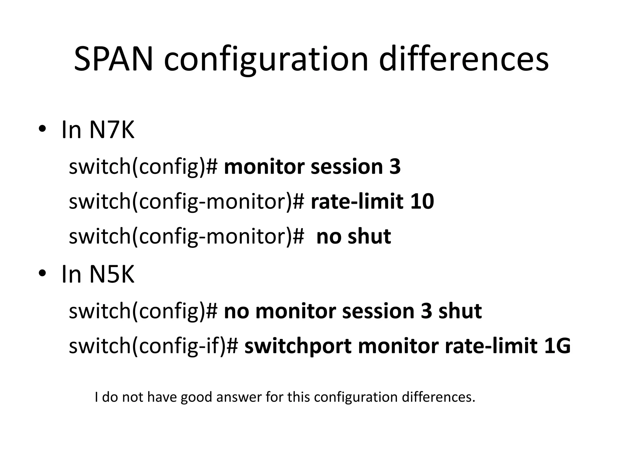 SPAN configuration differences
• In N7K
switch(config)# monitor session 3
switch(config-monitor)# rate-limit 10
switch(config-monitor)# no shut
• In N5K
switch(config)# no monitor session 3 shut
switch(config-if)# switchport monitor rate-limit 1G
I do not have good answer for this configuration differences.
 