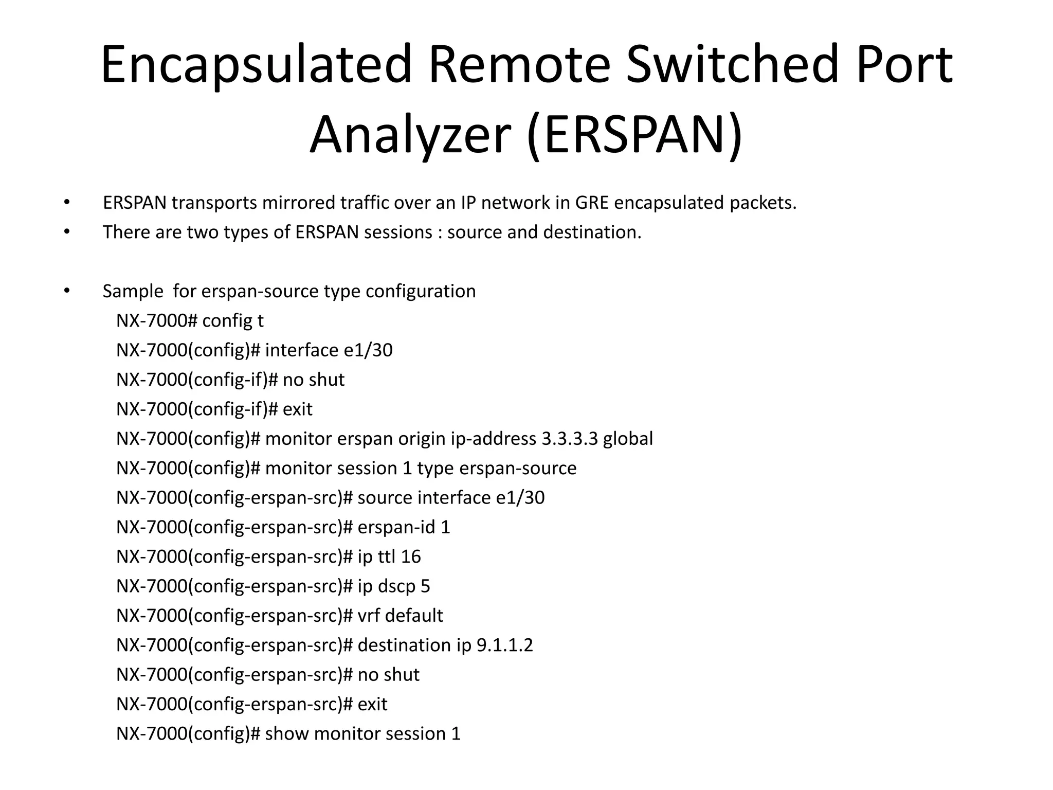 Encapsulated Remote Switched Port
Analyzer (ERSPAN)
• ERSPAN transports mirrored traffic over an IP network in GRE encapsulated packets.
• There are two types of ERSPAN sessions : source and destination.
• Sample for erspan-source type configuration
NX-7000# config t
NX-7000(config)# interface e1/30
NX-7000(config-if)# no shut
NX-7000(config-if)# exit
NX-7000(config)# monitor erspan origin ip-address 3.3.3.3 global
NX-7000(config)# monitor session 1 type erspan-source
NX-7000(config-erspan-src)# source interface e1/30
NX-7000(config-erspan-src)# erspan-id 1
NX-7000(config-erspan-src)# ip ttl 16
NX-7000(config-erspan-src)# ip dscp 5
NX-7000(config-erspan-src)# vrf default
NX-7000(config-erspan-src)# destination ip 9.1.1.2
NX-7000(config-erspan-src)# no shut
NX-7000(config-erspan-src)# exit
NX-7000(config)# show monitor session 1
 