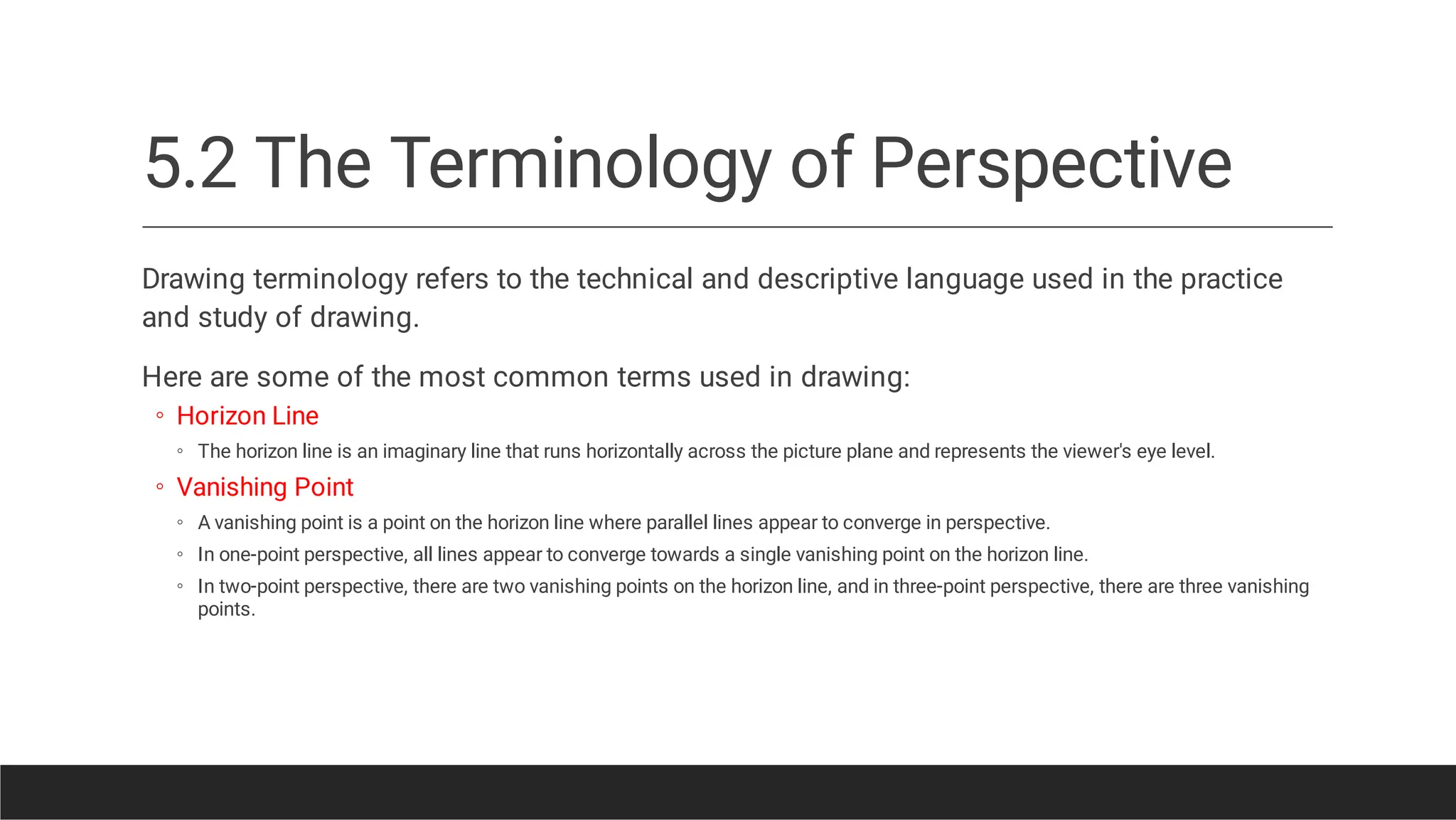 5.2 The Terminology of Perspective
◦
◦
◦
◦
◦
◦
Drawing terminology refers to the technical and descriptive language used in the practice
and study of drawing.
Here are some of the most common terms used in drawing:
Horizon Line
The horizon line is an imaginary line that runs horizontally across the picture plane and represents the viewer's eye level.
Vanishing Point
A vanishing point is a point on the horizon line where parallel lines appear to converge in perspective.
In one-point perspective, all lines appear to converge towards a single vanishing point on the horizon line.
In two-point perspective, there are two vanishing points on the horizon line, and in three-point perspective, there are three vanishing
points.
 