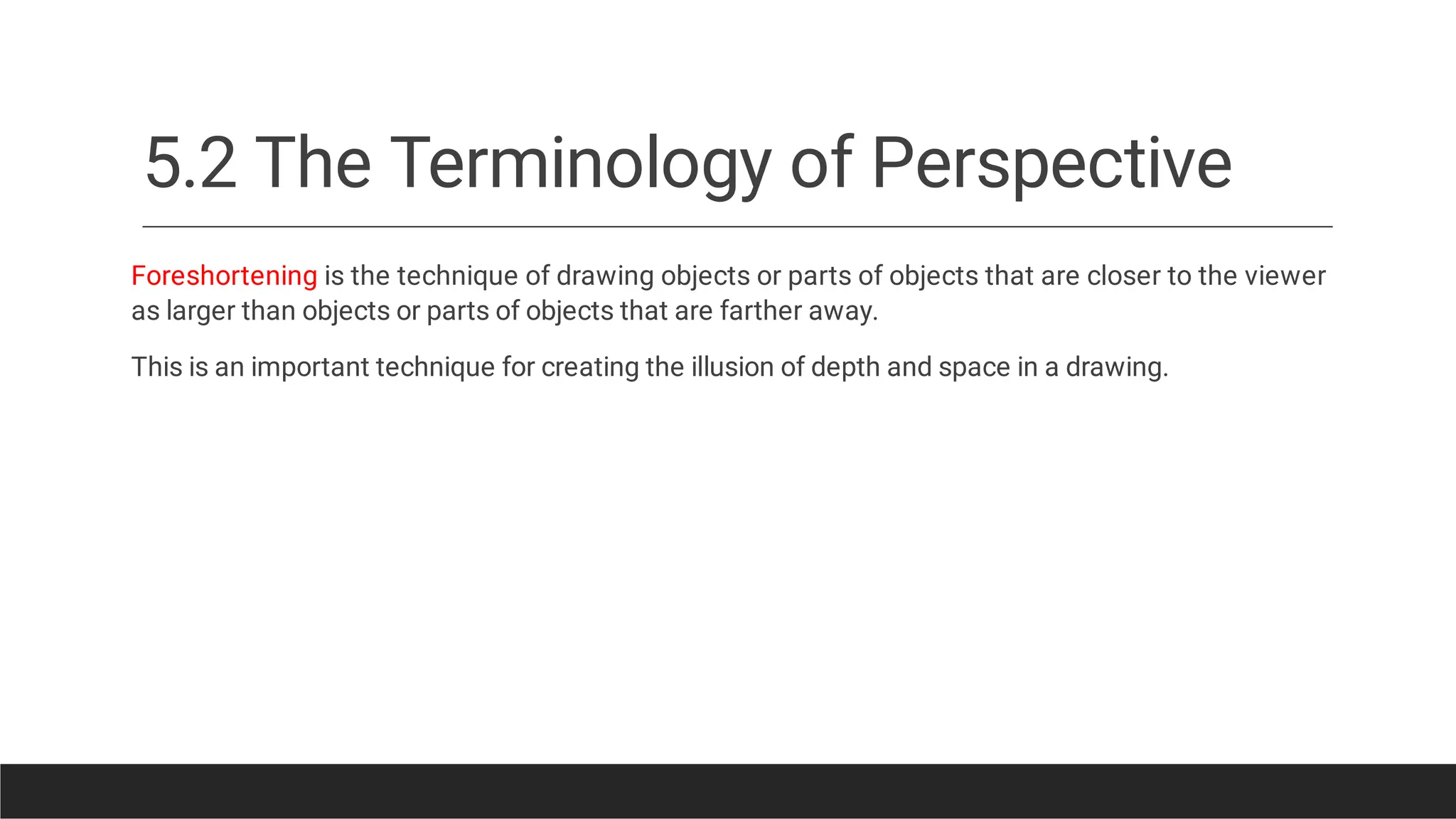 5.2 The Terminology of Perspective
Foreshortening is the technique of drawing objects or parts of objects that are closer to the viewer
as larger than objects or parts of objects that are farther away.
This is an important technique for creating the illusion of depth and space in a drawing.
 