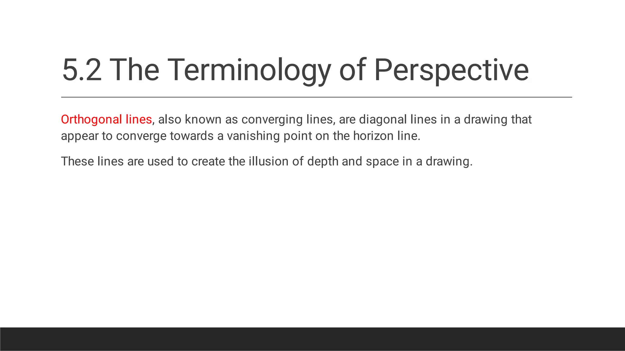 5.2 The Terminology of Perspective
Orthogonal lines, also known as converging lines, are diagonal lines in a drawing that
appear to converge towards a vanishing point on the horizon line.
These lines are used to create the illusion of depth and space in a drawing.
 