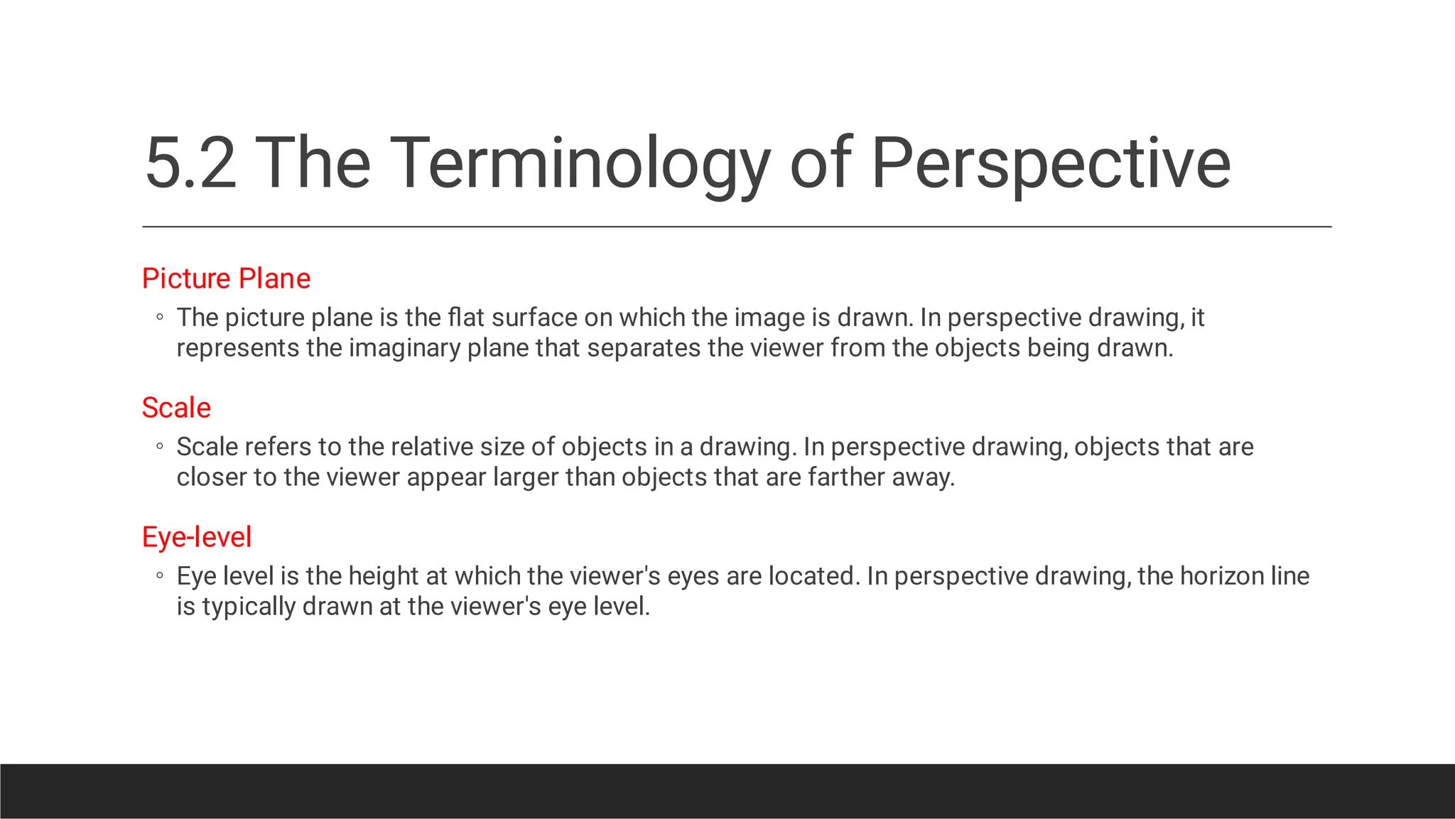 5.2 The Terminology of Perspective
◦
◦
◦
Picture Plane
The picture plane is the ﬂat surface on which the image is drawn. In perspective drawing, it
represents the imaginary plane that separates the viewer from the objects being drawn.
Scale
Scale refers to the relative size of objects in a drawing. In perspective drawing, objects that are
closer to the viewer appear larger than objects that are farther away.
Eye-level
Eye level is the height at which the viewer's eyes are located. In perspective drawing, the horizon line
is typically drawn at the viewer's eye level.
 