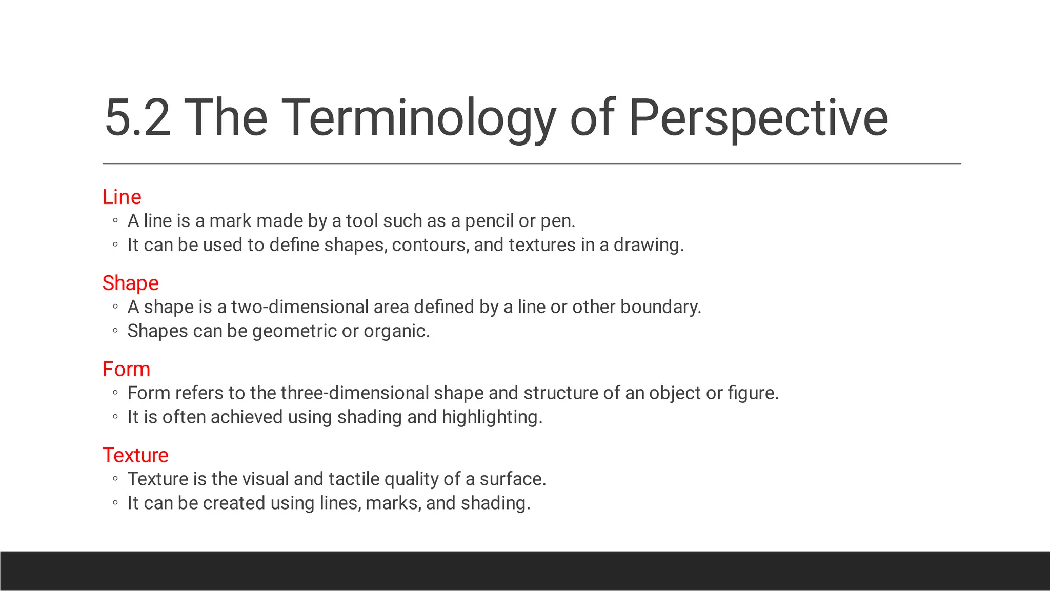 5.2 The Terminology of Perspective
◦
◦
◦
◦
◦
◦
◦
◦
Line
A line is a mark made by a tool such as a pencil or pen.
It can be used to deﬁne shapes, contours, and textures in a drawing.
Shape
A shape is a two-dimensional area deﬁned by a line or other boundary.
Shapes can be geometric or organic.
Form
Form refers to the three-dimensional shape and structure of an object or ﬁgure.
It is often achieved using shading and highlighting.
Texture
Texture is the visual and tactile quality of a surface.
It can be created using lines, marks, and shading.
 