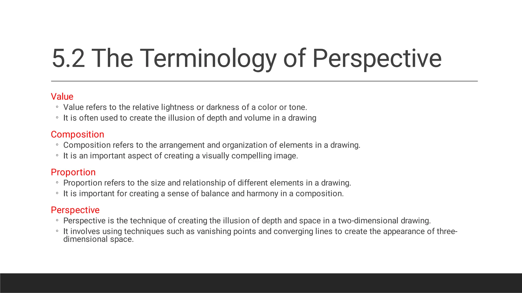 5.2 The Terminology of Perspective
◦
◦
◦
◦
◦
◦
◦
◦
Value
Value refers to the relative lightness or darkness of a color or tone.
It is often used to create the illusion of depth and volume in a drawing
Composition
Composition refers to the arrangement and organization of elements in a drawing.
It is an important aspect of creating a visually compelling image.
Proportion
Proportion refers to the size and relationship of different elements in a drawing.
It is important for creating a sense of balance and harmony in a composition.
Perspective
Perspective is the technique of creating the illusion of depth and space in a two-dimensional drawing.
It involves using techniques such as vanishing points and converging lines to create the appearance of three-
dimensional space.
 