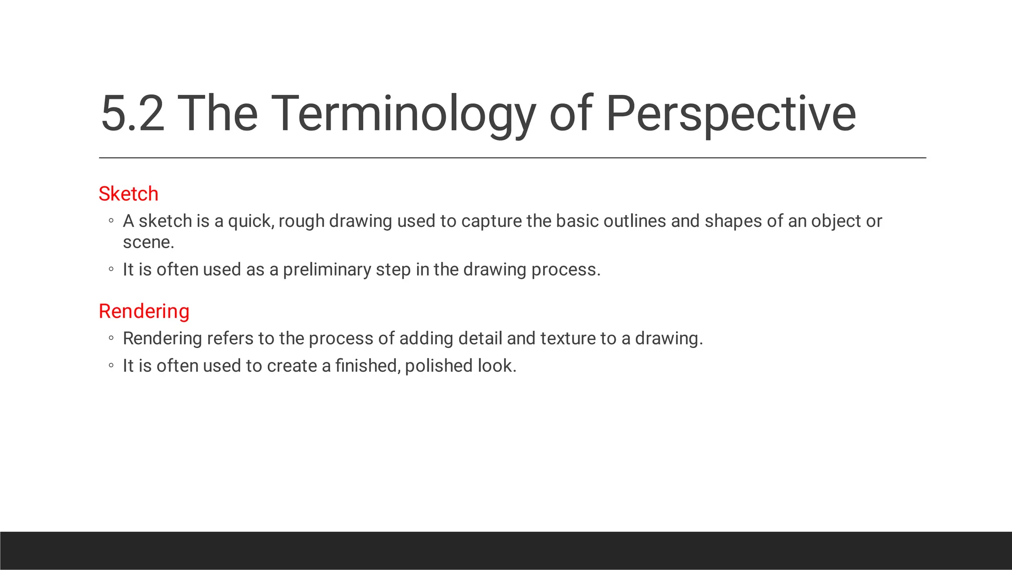 5.2 The Terminology of Perspective
◦
◦
◦
◦
Sketch
A sketch is a quick, rough drawing used to capture the basic outlines and shapes of an object or
scene.
It is often used as a preliminary step in the drawing process.
Rendering
Rendering refers to the process of adding detail and texture to a drawing.
It is often used to create a ﬁnished, polished look.
 