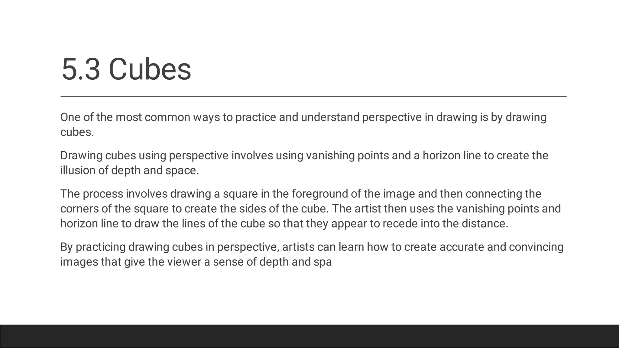 5.3 Cubes
One of the most common ways to practice and understand perspective in drawing is by drawing
cubes.
Drawing cubes using perspective involves using vanishing points and a horizon line to create the
illusion of depth and space.
The process involves drawing a square in the foreground of the image and then connecting the
corners of the square to create the sides of the cube. The artist then uses the vanishing points and
horizon line to draw the lines of the cube so that they appear to recede into the distance.
By practicing drawing cubes in perspective, artists can learn how to create accurate and convincing
images that give the viewer a sense of depth and spa
 