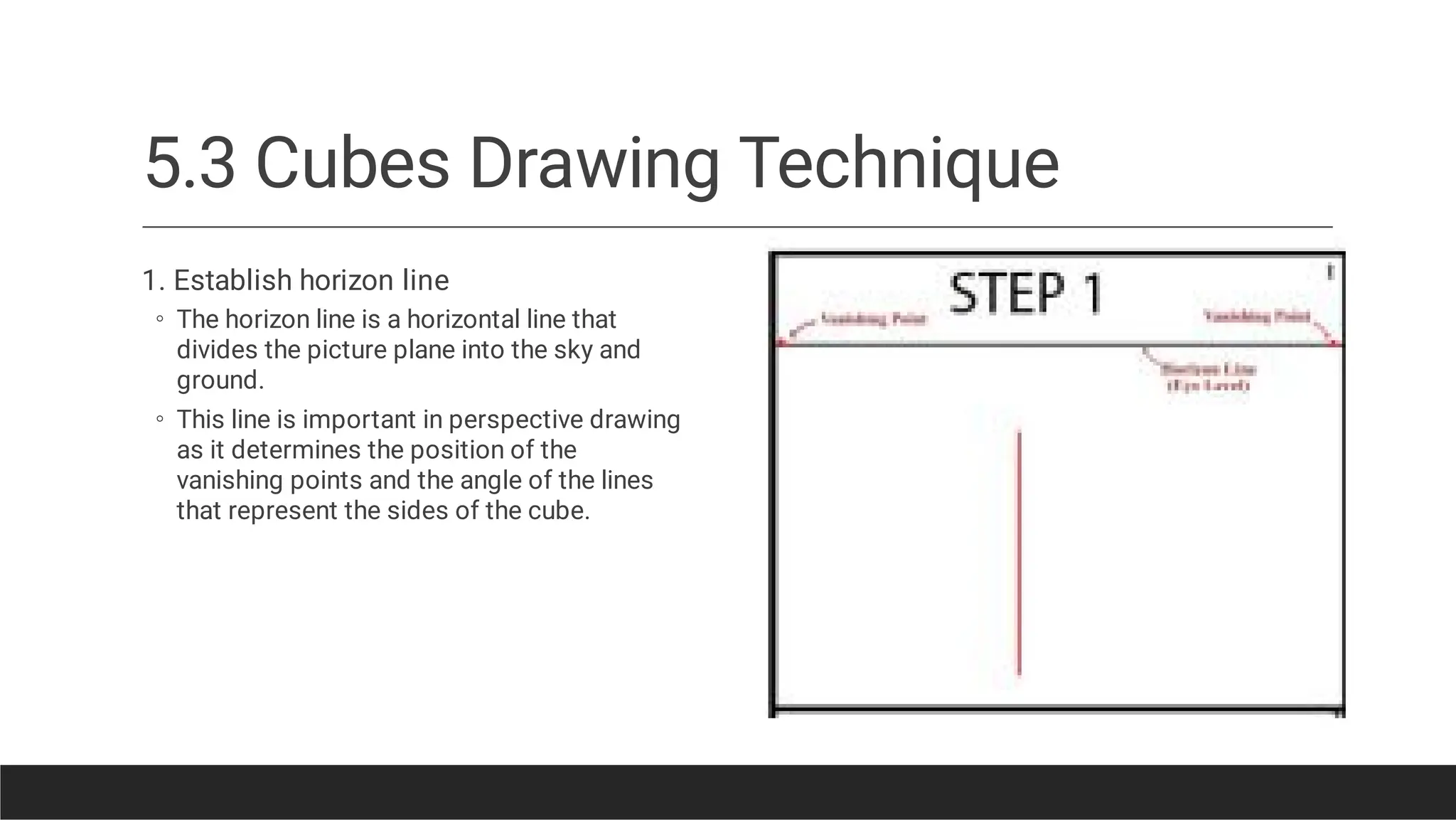 5.3 Cubes Drawing Technique
◦
◦
1. Establish horizon line
The horizon line is a horizontal line that
divides the picture plane into the sky and
ground.
This line is important in perspective drawing
as it determines the position of the
vanishing points and the angle of the lines
that represent the sides of the cube.
 