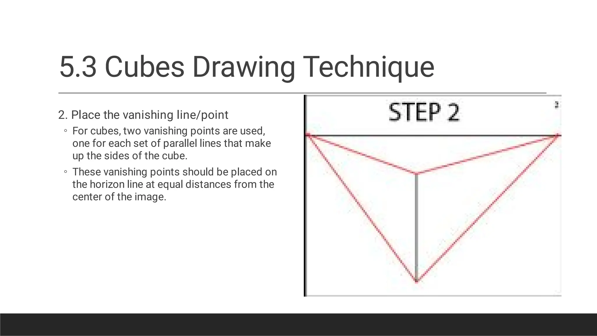 5.3 Cubes Drawing Technique
◦
◦
2. Place the vanishing line/point
For cubes, two vanishing points are used,
one for each set of parallel lines that make
up the sides of the cube.
These vanishing points should be placed on
the horizon line at equal distances from the
center of the image.
 