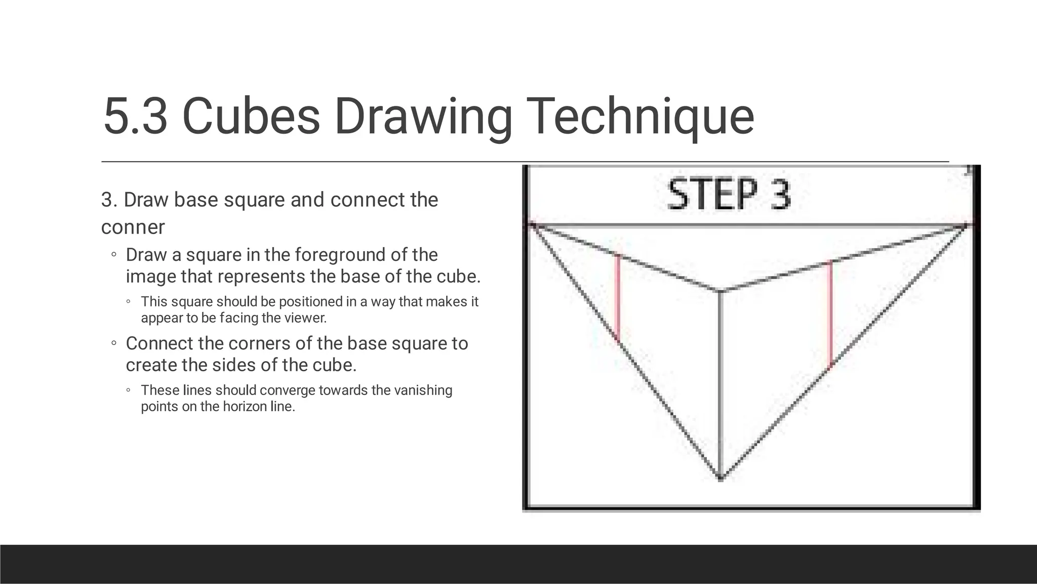 5.3 Cubes Drawing Technique
◦
◦
◦
◦
3. Draw base square and connect the
conner
Draw a square in the foreground of the
image that represents the base of the cube.
This square should be positioned in a way that makes it
appear to be facing the viewer.
Connect the corners of the base square to
create the sides of the cube.
These lines should converge towards the vanishing
points on the horizon line.
 