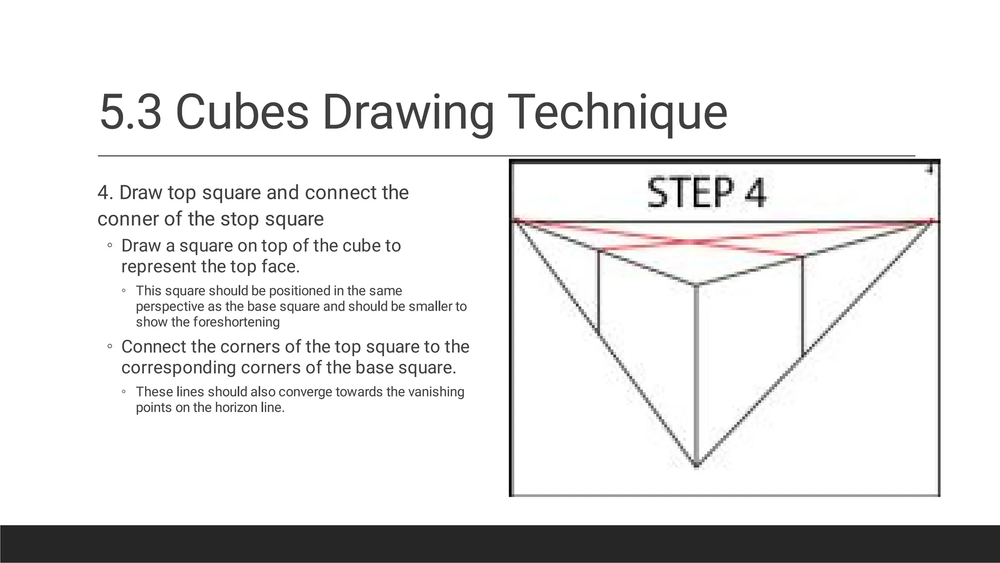 5.3 Cubes Drawing Technique
◦
◦
◦
◦
4. Draw top square and connect the
conner of the stop square
Draw a square on top of the cube to
represent the top face.
This square should be positioned in the same
perspective as the base square and should be smaller to
show the foreshortening
Connect the corners of the top square to the
corresponding corners of the base square.
These lines should also converge towards the vanishing
points on the horizon line.
 