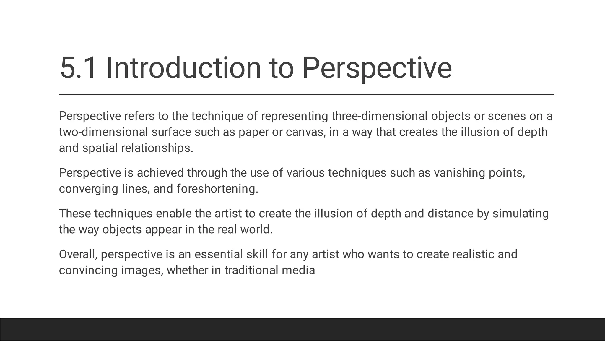 5.1 Introduction to Perspective
Perspective refers to the technique of representing three-dimensional objects or scenes on a
two-dimensional surface such as paper or canvas, in a way that creates the illusion of depth
and spatial relationships.
Perspective is achieved through the use of various techniques such as vanishing points,
converging lines, and foreshortening.
These techniques enable the artist to create the illusion of depth and distance by simulating
the way objects appear in the real world.
Overall, perspective is an essential skill for any artist who wants to create realistic and
convincing images, whether in traditional media
 