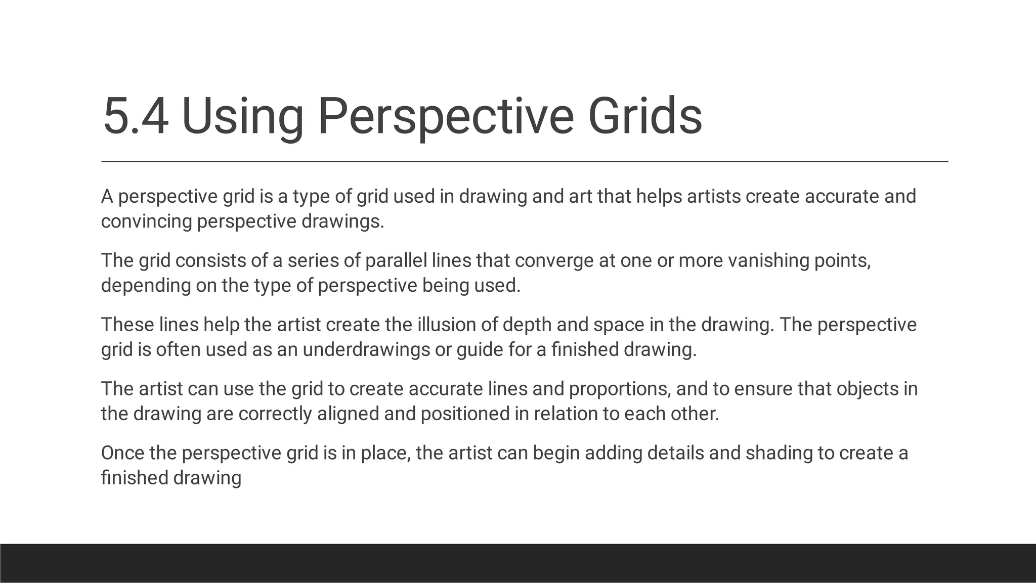 5.4 Using Perspective Grids
A perspective grid is a type of grid used in drawing and art that helps artists create accurate and
convincing perspective drawings.
The grid consists of a series of parallel lines that converge at one or more vanishing points,
depending on the type of perspective being used.
These lines help the artist create the illusion of depth and space in the drawing. The perspective
grid is often used as an underdrawings or guide for a ﬁnished drawing.
The artist can use the grid to create accurate lines and proportions, and to ensure that objects in
the drawing are correctly aligned and positioned in relation to each other.
Once the perspective grid is in place, the artist can begin adding details and shading to create a
ﬁnished drawing
 