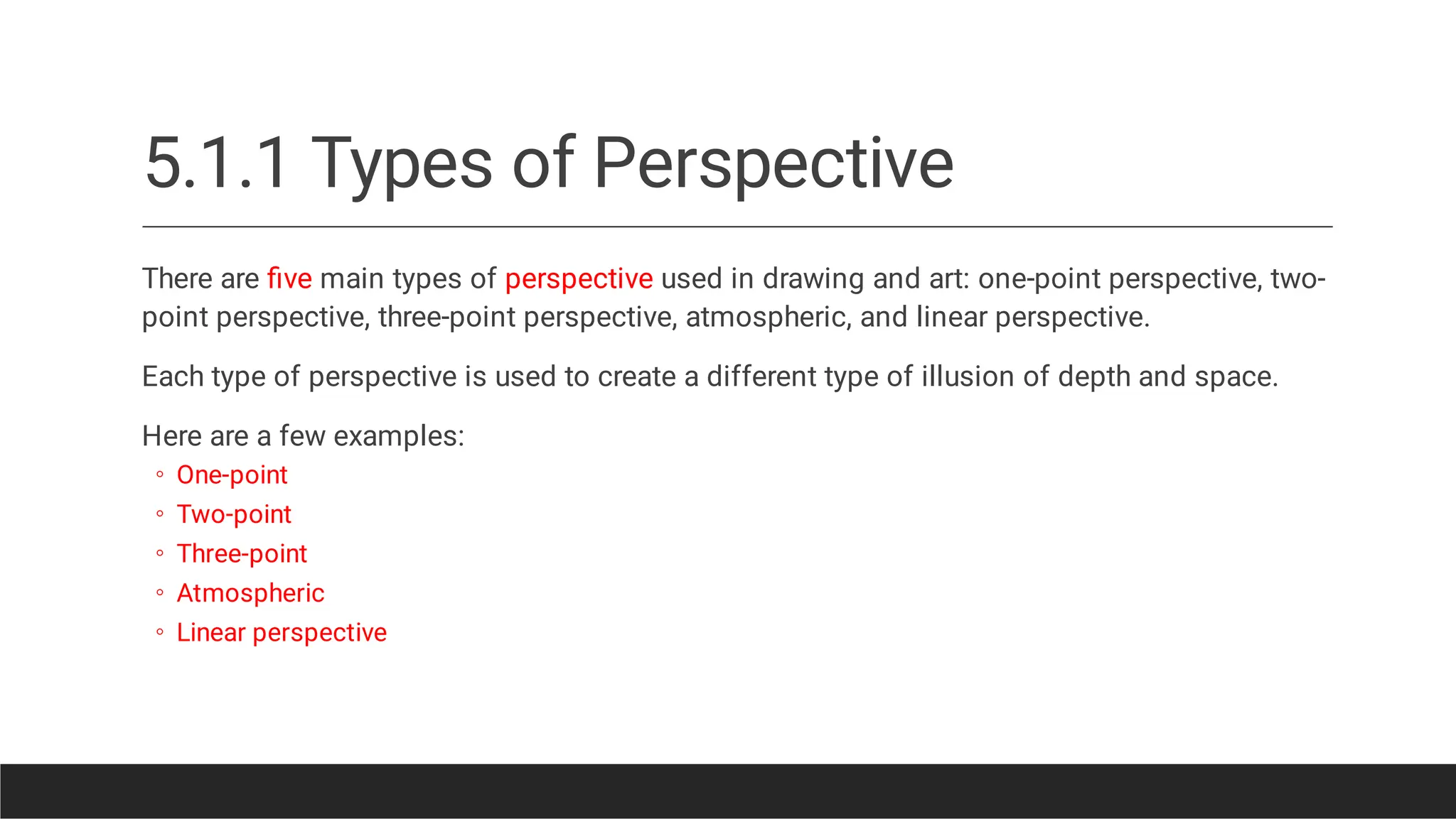 5.1.1 Types of Perspective
◦
◦
◦
◦
◦
There are ﬁve main types of perspective used in drawing and art: one-point perspective, two-
point perspective, three-point perspective, atmospheric, and linear perspective.
Each type of perspective is used to create a different type of illusion of depth and space.
Here are a few examples:
One-point
Two-point
Three-point
Atmospheric
Linear perspective
 