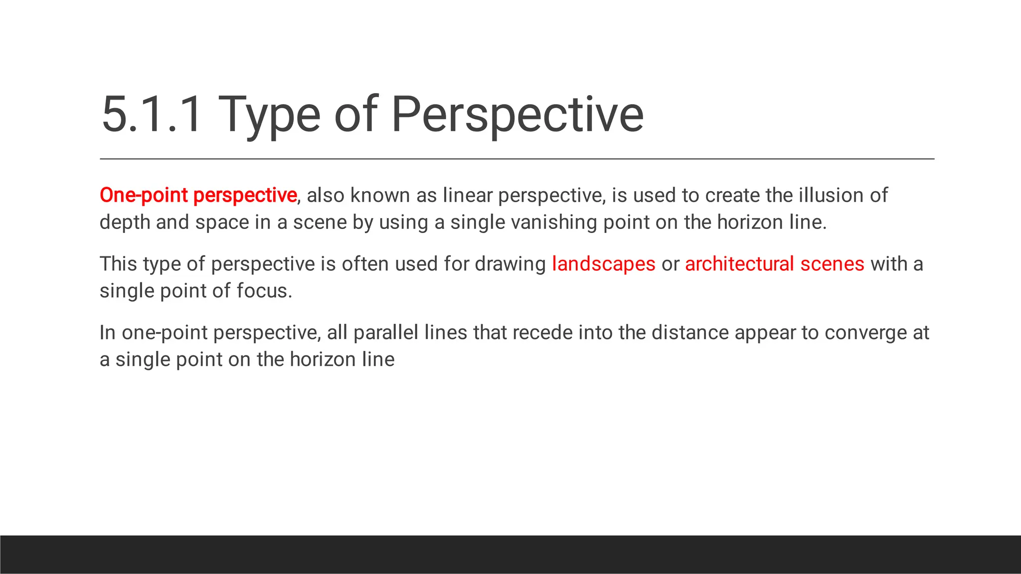 5.1.1 Type of Perspective
One-point perspective, also known as linear perspective, is used to create the illusion of
depth and space in a scene by using a single vanishing point on the horizon line.
This type of perspective is often used for drawing landscapes or architectural scenes with a
single point of focus.
In one-point perspective, all parallel lines that recede into the distance appear to converge at
a single point on the horizon line
 