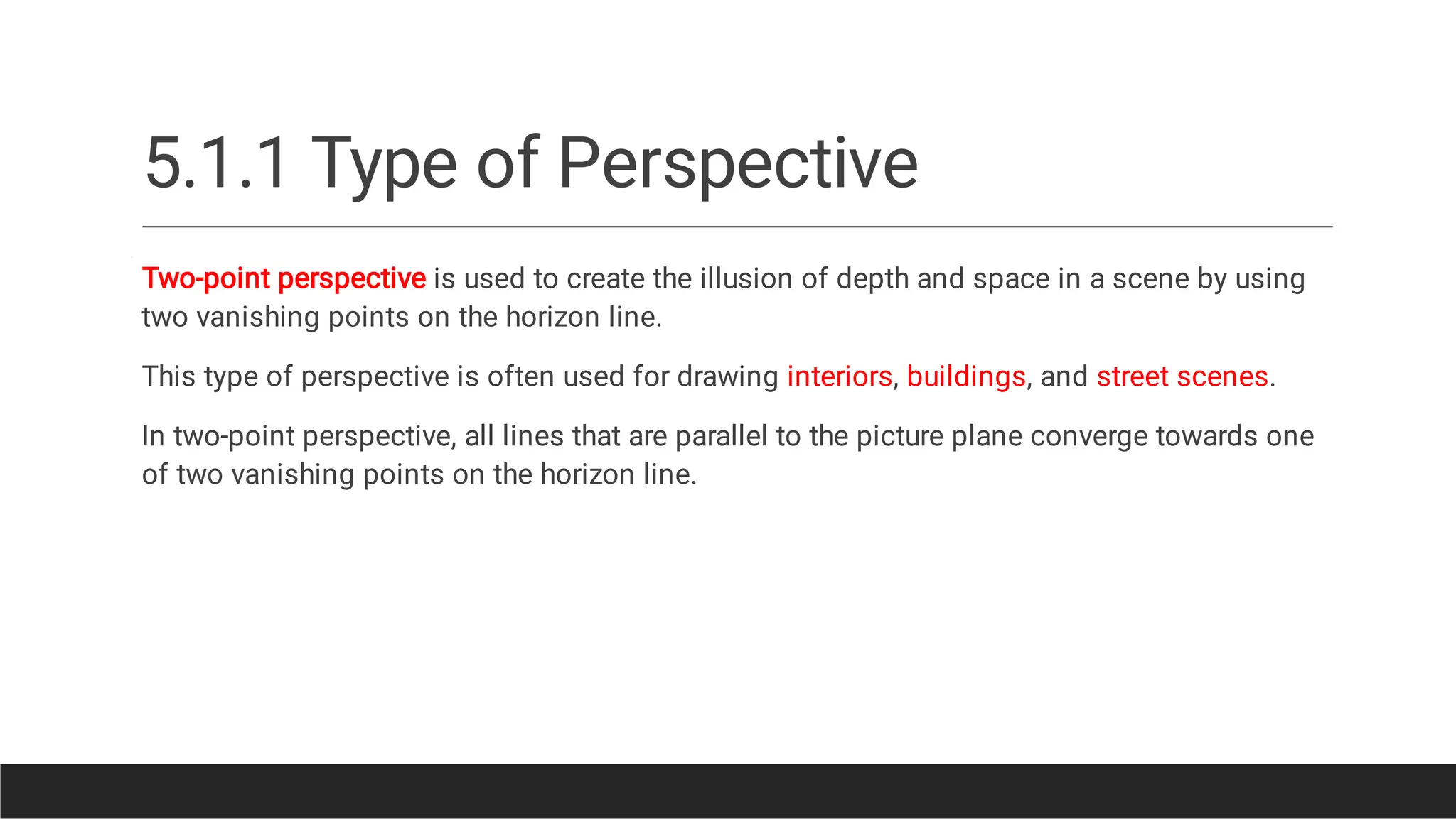 5.1.1 Type of Perspective
Two-point perspective is used to create the illusion of depth and space in a scene by using
two vanishing points on the horizon line.
This type of perspective is often used for drawing interiors, buildings, and street scenes.
In two-point perspective, all lines that are parallel to the picture plane converge towards one
of two vanishing points on the horizon line.
 