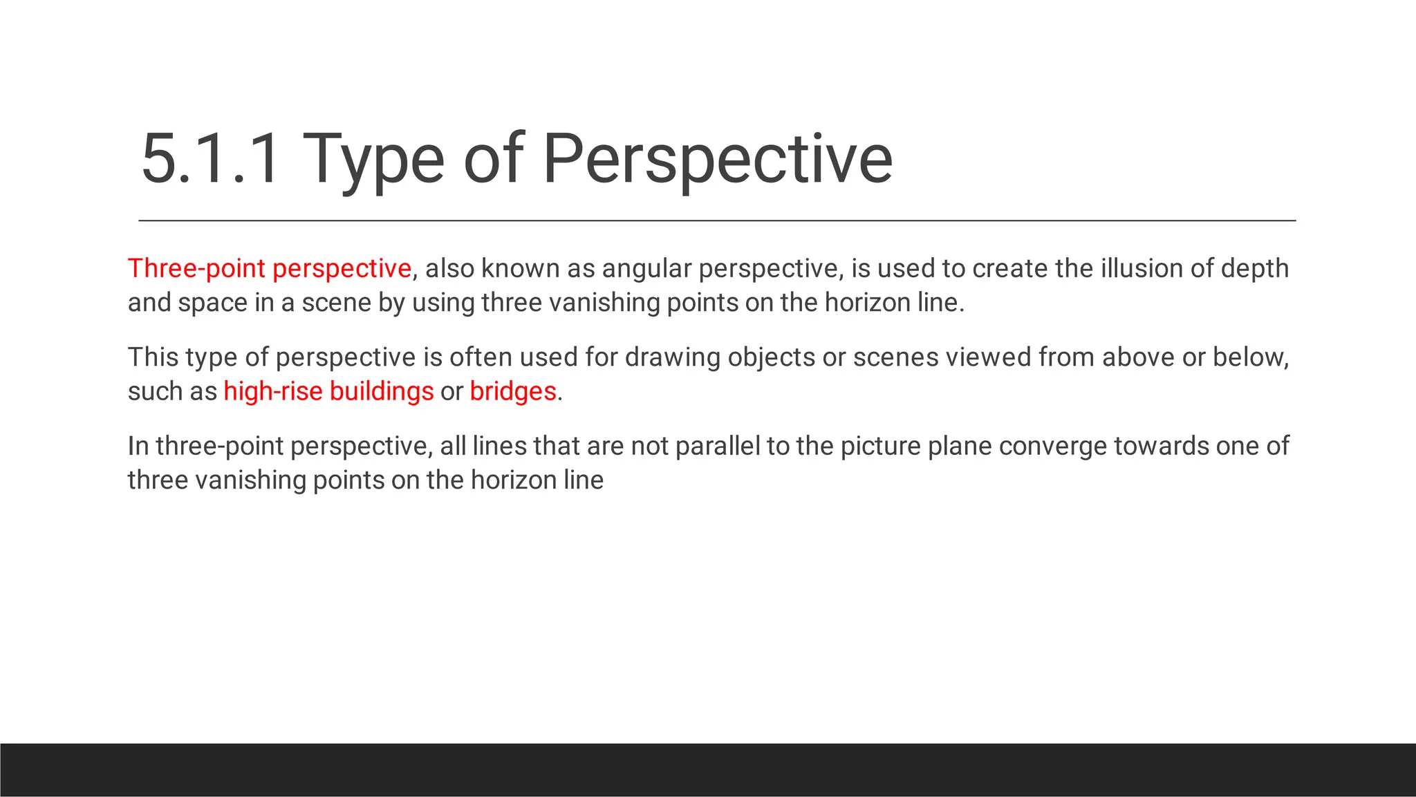 5.1.1 Type of Perspective
Three-point perspective, also known as angular perspective, is used to create the illusion of depth
and space in a scene by using three vanishing points on the horizon line.
This type of perspective is often used for drawing objects or scenes viewed from above or below,
such as high-rise buildings or bridges.
In three-point perspective, all lines that are not parallel to the picture plane converge towards one of
three vanishing points on the horizon line
 