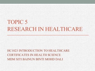 TOPIC 5
RESEARCH IN HEALTHCARE
HC1023 INTRODUCTION TO HEALTHCARE
CERTIFICATES IN HEALTH SCIENCE
MDM SITI BAINUN BINTI MOHD DALI
 