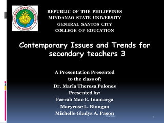 REPUBLIC OF THE PHILIPPINES
       MINDANAO STATE UNIVERSITY
          GENERAL SANTOS CITY
         COLLEGE OF EDUCATION


Contemporary Issues and Trends for
       secondary teachers 3

         A Presentation Presented
               to the class of:
         Dr. Maria Theresa Pelones
               Presented by:
          Farrah Mae E. Inamarga
           Maryrose L. Biongan
         Michelle Gladys A. Pason
                                7/24/2012   1
 