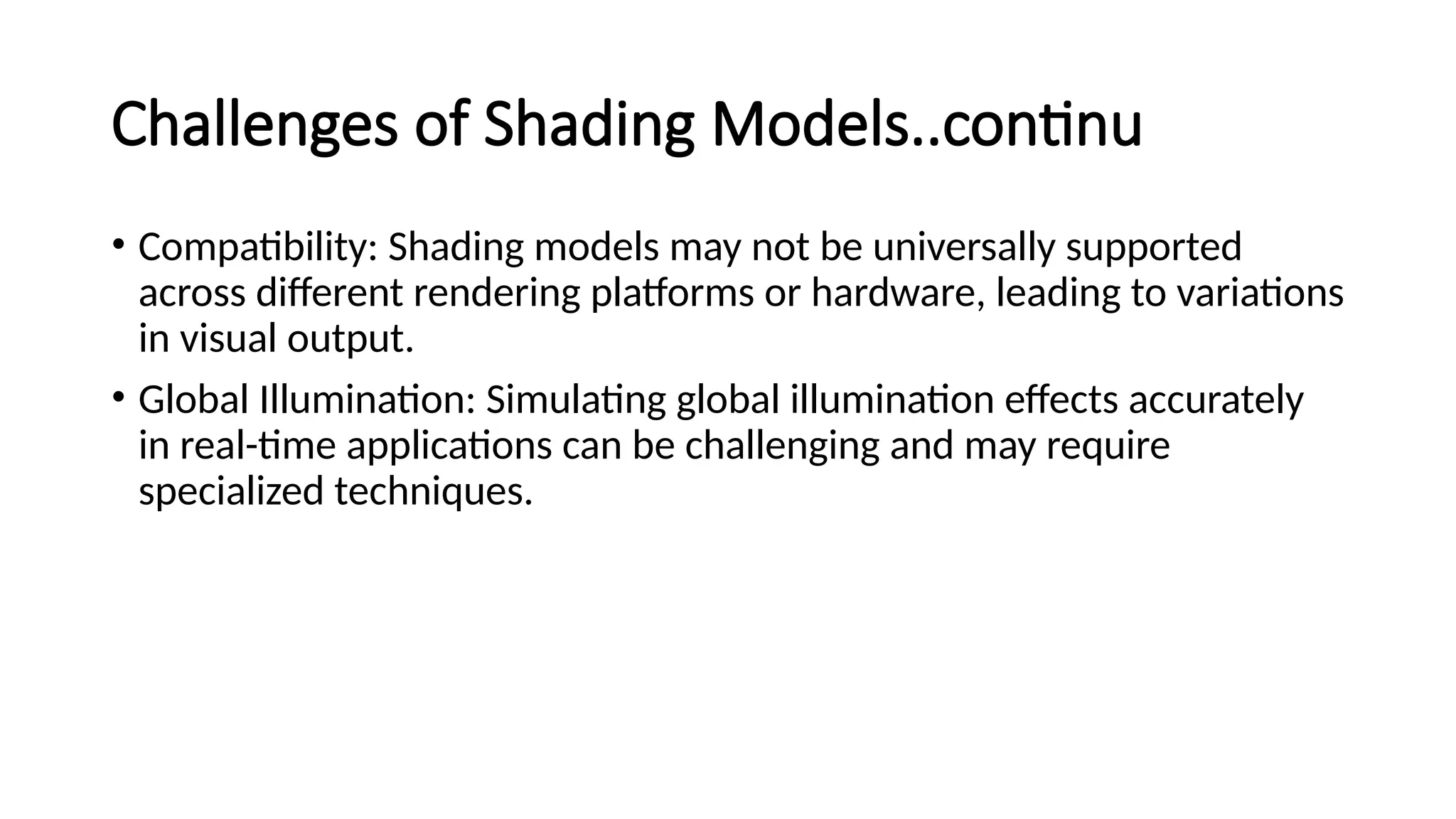 Challenges of Shading Models..continu
• Compatibility: Shading models may not be universally supported
across different rendering platforms or hardware, leading to variations
in visual output.
• Global Illumination: Simulating global illumination effects accurately
in real-time applications can be challenging and may require
specialized techniques.
 
