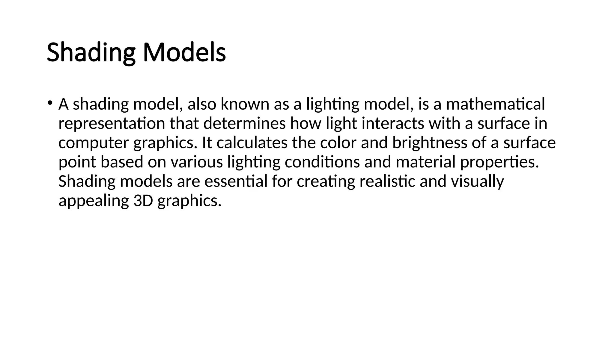 Shading Models
• A shading model, also known as a lighting model, is a mathematical
representation that determines how light interacts with a surface in
computer graphics. It calculates the color and brightness of a surface
point based on various lighting conditions and material properties.
Shading models are essential for creating realistic and visually
appealing 3D graphics.
 