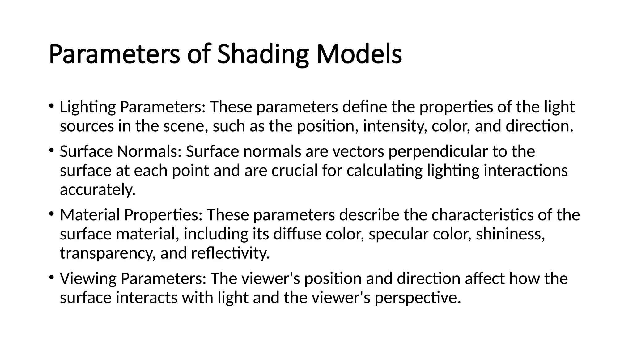 Parameters of Shading Models
• Lighting Parameters: These parameters define the properties of the light
sources in the scene, such as the position, intensity, color, and direction.
• Surface Normals: Surface normals are vectors perpendicular to the
surface at each point and are crucial for calculating lighting interactions
accurately.
• Material Properties: These parameters describe the characteristics of the
surface material, including its diffuse color, specular color, shininess,
transparency, and reflectivity.
• Viewing Parameters: The viewer's position and direction affect how the
surface interacts with light and the viewer's perspective.
 