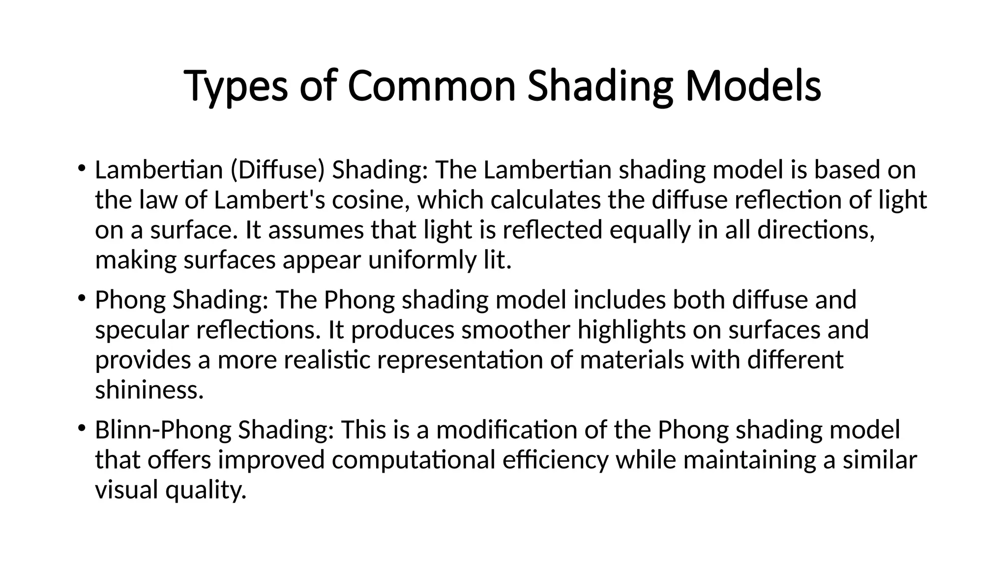 Types of Common Shading Models
• Lambertian (Diffuse) Shading: The Lambertian shading model is based on
the law of Lambert's cosine, which calculates the diffuse reflection of light
on a surface. It assumes that light is reflected equally in all directions,
making surfaces appear uniformly lit.
• Phong Shading: The Phong shading model includes both diffuse and
specular reflections. It produces smoother highlights on surfaces and
provides a more realistic representation of materials with different
shininess.
• Blinn-Phong Shading: This is a modification of the Phong shading model
that offers improved computational efficiency while maintaining a similar
visual quality.
 