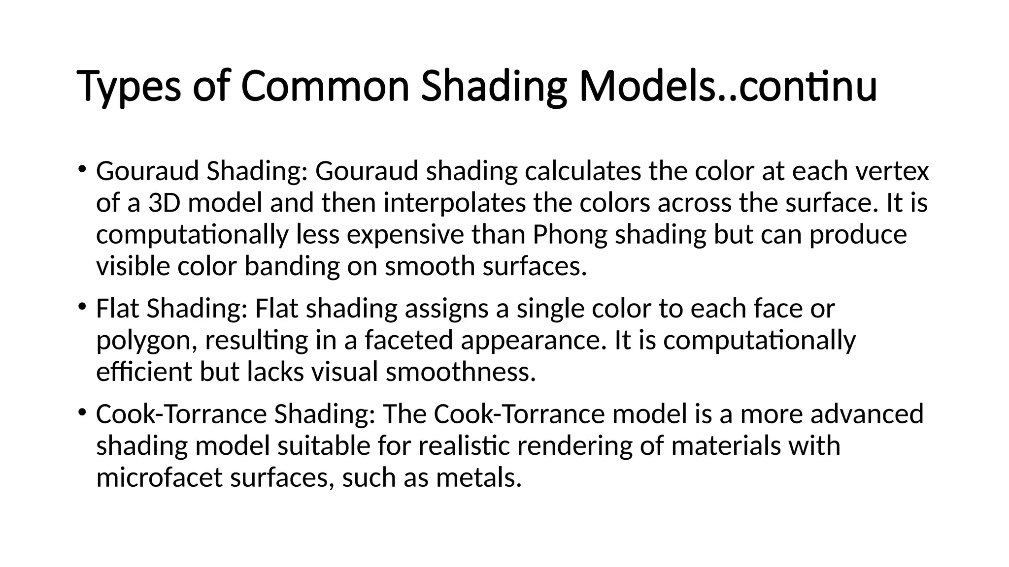 Types of Common Shading Models..continu
• Gouraud Shading: Gouraud shading calculates the color at each vertex
of a 3D model and then interpolates the colors across the surface. It is
computationally less expensive than Phong shading but can produce
visible color banding on smooth surfaces.
• Flat Shading: Flat shading assigns a single color to each face or
polygon, resulting in a faceted appearance. It is computationally
efficient but lacks visual smoothness.
• Cook-Torrance Shading: The Cook-Torrance model is a more advanced
shading model suitable for realistic rendering of materials with
microfacet surfaces, such as metals.
 