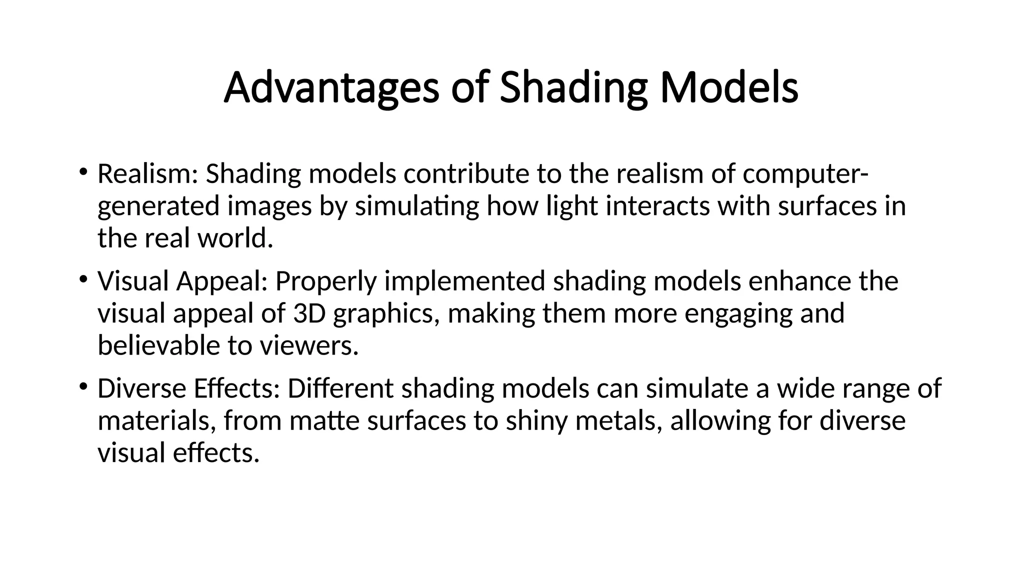 Advantages of Shading Models
• Realism: Shading models contribute to the realism of computer-
generated images by simulating how light interacts with surfaces in
the real world.
• Visual Appeal: Properly implemented shading models enhance the
visual appeal of 3D graphics, making them more engaging and
believable to viewers.
• Diverse Effects: Different shading models can simulate a wide range of
materials, from matte surfaces to shiny metals, allowing for diverse
visual effects.
 