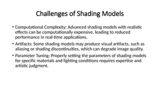 Challenges of Shading Models
• Computational Complexity: Advanced shading models with realistic
effects can be computationally expensive, leading to reduced
performance in real-time applications.
• Artifacts: Some shading models may produce visual artifacts, such as
aliasing or shading discontinuities, which can degrade image quality.
• Parameter Tuning: Properly setting the parameters of shading models
for specific materials and lighting conditions requires expertise and
artistic judgment.
 