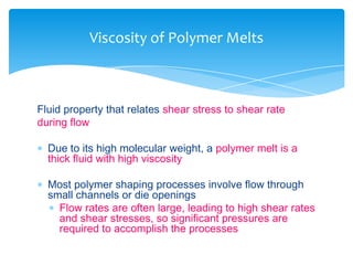 Fluid property that relates shear stress to shear rate
during flow
 Due to its high molecular weight, a polymer melt is a
thick fluid with high viscosity
 Most polymer shaping processes involve flow through
small channels or die openings
 Flow rates are often large, leading to high shear rates
and shear stresses, so significant pressures are
required to accomplish the processes
Viscosity of Polymer Melts
 