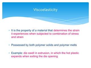  It is the property of a material that determines the strain
it experiences when subjected to combination of stress
and strain
 Possessed by both polymer solids and polymer melts
 Example: die swell in extrusion, in which the hot plastic
expands when exiting the die opening
Viscoelasticity
 