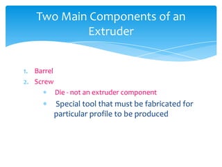 1. Barrel
2. Screw
 Die - not an extruder component
 Special tool that must be fabricated for
particular profile to be produced
Two Main Components of an
Extruder
 