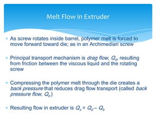  As screw rotates inside barrel, polymer melt is forced to
move forward toward die; as in an Archimedian screw
 Principal transport mechanism is drag flow, Qd, resulting
from friction between the viscous liquid and the rotating
screw
 Compressing the polymer melt through the die creates a
back pressure that reduces drag flow transport (called back
pressure flow, Qb )
 Resulting flow in extruder is Qx = Qd – Qb
Melt Flow in Extruder
 