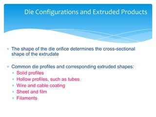  The shape of the die orifice determines the cross-sectional
shape of the extrudate
 Common die profiles and corresponding extruded shapes:
 Solid profiles
 Hollow profiles, such as tubes
 Wire and cable coating
 Sheet and film
 Filaments
Die Configurations and Extruded Products
 