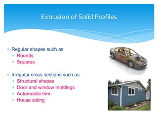  Regular shapes such as
 Rounds
 Squares
 Irregular cross sections such as
 Structural shapes
 Door and window moldings
 Automobile trim
 House siding
Extrusion of Solid Profiles
 